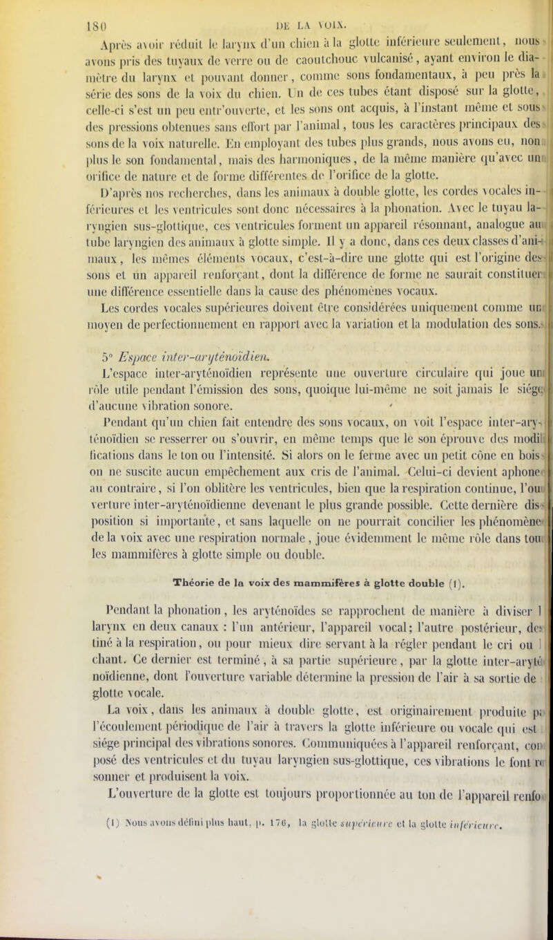 Après avoir réduit le larynx d'un chien a la glotte inférieure seulement, nous avons pris des tuyaux de verre ou de caoutchouc vulcanisé, ayant environ le dia- mètre du larynx el pouvant donner, comme sons fondamentaux, à peu près la série des sons de la voix du chien. Un de ces tubes étant disposé sur la glotte, celle-ci s'est un peu cntr'ouverle, et les sons ont acquis, à l'instant même et sous» des pressions obtenues sans effort par l'animal, tous les caractères principaux des sons de la voix naturelle. En employant des tubes plus grands, nous avons eu, non plus le son fondamental, mais des harmoniques, de la même manière qu'avec uni orifice de nature et de forme différentes de l'orifice de la glotte. D'après nos recherches, dans les animaux à double glotte, les cordes vocales in- férieures et les ventricules sont donc nécessaires à la phonation. Avec le tuyau la- ryngien sus-glottique, ces ventricules forment un appareil résonnant, analogue au tube laryngien des animaux à glotte simple. 11 y a donc, dans ces deux classes d'ani- maux , les mêmes éléments vocaux, c'est-à-dire une glotte qui est l'origine de- sons et un appareil renforçant, dont la différence de forme ne saurait constitue! une différence essentielle dans la cause des phénomènes vocaux. Les cordes vocales supérieures doivent être considérées uniquement comme un moyen de perfectionnement en rapport avec la v ariation et la modulation des sons. 5° Espace inter-aryténoïdien. L'espace inter-aryténoïdien représente une ouverture circulaire qui joue uni rôle utile pendant l'émission des sons, quoique lui-même ne soit jamais le siégi d'aucune vibration sonore. Pendant qu'un chien fait entendre des sons vocaux, on voit l'espace inter-ary- ténoïdien se resserrer ou s'ouvrir, en même temps que le son éprouve des modil tications dans le ton ou l'intensité. Si alors on le ferme avec un petit cône en bois on ne suscite aucun empêchement aux cris de l'animal. Celui-ci devient aphone au contraire, si l'on oblitère les ventricules, bien que la respiration continue, l'on verlure inter-aryténoïdienne devenant le plus grande possible. Cette dernière dis position si importante, et sans laquelle on ne pourrait concilier les phénomène' delà voix avec une respiration normale , joue évidemment le même rôle dans ton les mammifères à glotte simple ou double. Théorie de la voix des mammifères à glotte double (1). Pendant la phonation, les aryténoïdes se rapprochent de manière à diviser 1 larynx en deux canaux : l'un antérieur, l'appareil vocal; l'autre postérieur, de: tiné à la respiration, ou pour mieux dire servant à la régler pendant le cri ou 1 chant. Ce dernier est terminé , à sa partie supérieure, par la glotte inter-arytf noïdienne, dont l'ouverture variable détermine la pression de l'air à sa sortie de glotte vocale. La voix, dans les animaux à double glotte , est originairement produite pi l'écoulement périodique de l'air à travers la glotte inférieure, ou vocale qui est siège principal des vibrations sonores. Communiquées à l'appareil renforçant, cor posé des ventricules et du tuyau laryngien sus-glottique, ces vibrations le font r< sonner et produisent la voix. L'ouverture de la glotte est toujours proportionnée au ton de l'appareil renfo (I) Nous avons défini plus haut. p. 176, la gloire supérieure et la glotte inférieure.