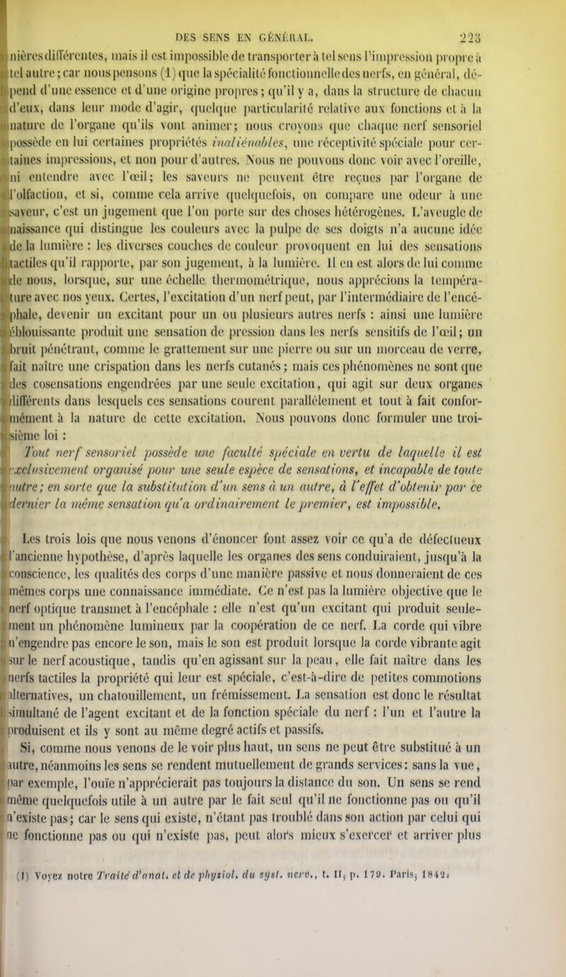 DES SENS EN GKNI.KAI.. '22'S nièrosdiiïérenteg, mais il est impossible de transportera toisons l'impression propre à cl autre; car nous pensons (1) que la spécialité: fonctionnelle des nerfs, en général, dé- )cnd d'une essence et d'une origine propres; qu'il y a, dans la structure de chacun d'eux, dans leur mode d'agir, quelque particularité relative aux fonctions el à la nature de l'organe qu'ils VOUtt animer; nous croyons que chaque nerf sensoriel possède en lui certaines propriétés inaliénables, une réceptivité spéciale pour cer- taines impressions, et non pour d'autres. Nous ne pouvons donc voir avec l'oreille, ni entendre avec l'œil; les saveurs ne peuvent être reçues par l'organe de l'olfaction, et si, comme cela arrive quelquefois, on compare une odeur à une saveur, c'est un jugement que l'on porte sur des choses hétérogènes. L'aveugle de naissance qui distingue les couleurs avec la pulpe de ses doigts n'a aucune idée delà lumière: les diverses couches de couleur provoquent en lui des sensations .tactiles qu'il rapporte, par son jugement, à la lumière. Il en est alors de lui comme de nous, lorsque, sur une échelle thermométrique, nous apprécions la tempéra- nce avec nos yeux. Cet tes, l'excitation d'un nerf peut, par l'intermédiaire de l'cncé- )hale, devenir un excitant pour un ou plusieurs autres nerfs : ainsi une lumière éblouissante produit une sensation de pression dans les nerfs sensilifs de l'œil; un )ruit pénétrant, comme le grattement sur une pierre ou sur un morceau de verre, ait naître une crispation dans les nerfs cutanés; mais ces phénomènes ne sont que des cosensations engendrées par une seule excitation, qui agit sur deux organes différents dans lesquels ces sensations courent parallèlement et tout à fait confor- mément à la nature de cette excitation. Nous pouvons donc formuler une troi- iisième loi : Tout nerf sensoriel possède une faculté spéciale en vertu de laquelle il est inclusivement organisé pour une seule espèce de sensations, et incapable de toute nutre; en sorte que la substitution d'un sens à un autre, à l'effet d'obtenir par ce dernier la même sensation qu'a ordinairement le premier, est impossible. Les trois lois que nous venons d'énoncer font assez voir ce qu'a de défectueux 'ancienne hypothèse, d'après laquelle les organes des sens conduiraient, jusqu'à la conscience, les qualités des corps d'une manière passive et nous donneraient de ces mêmes corps une connaissance immédiate. Ce n'est pas la lumière objective que le nerf optique transmet à l'encéphale : elle n'est qu'un excitant qui produit seule- ment un phénomène lumineux par la coopération de ce nerf. La corde qui vibre n'engendre pas encore le son, mais le son est produit lorsque la corde vibrante agit sur le nerf acoustique, tandis qu'en agissant sur la peau, elle fait naître dans les îerfs tactiles la propriété qui leur est spéciale, c'est-à-dire de petites commotions tlternatives, un chatouillement, un frémissement. La sensation est donc le résultat simultané de l'agent excitant et de la fonction spéciale du nerf : l'un et l'autre la )roduisent et ils y sont au même degré actifs et passifs. Si, comme nous venons de le voir plus haut, un sens ne peut être substitué à un mire, néanmoins les sens se rendent mutuellement de grands services: sans la vue, par exemple, l'ouïe n'apprécierait pas toujours la distance du son. Un sens se rend même quelquefois utile à uii autre par le fait seul qu'il ne fonctionne pas ou qu'il n'existe pas} car le sens qui existe, n'étant pas troublé dans son action par celui qui ne fonctionne pas ou qui n'existe pas, peut alors mieux s'exercer et arriver plus (I) Voyez notre Traite cVnnal. cl de fhytiol. du syst. nerv., t. II^ p. 179. fârisj 184'2j