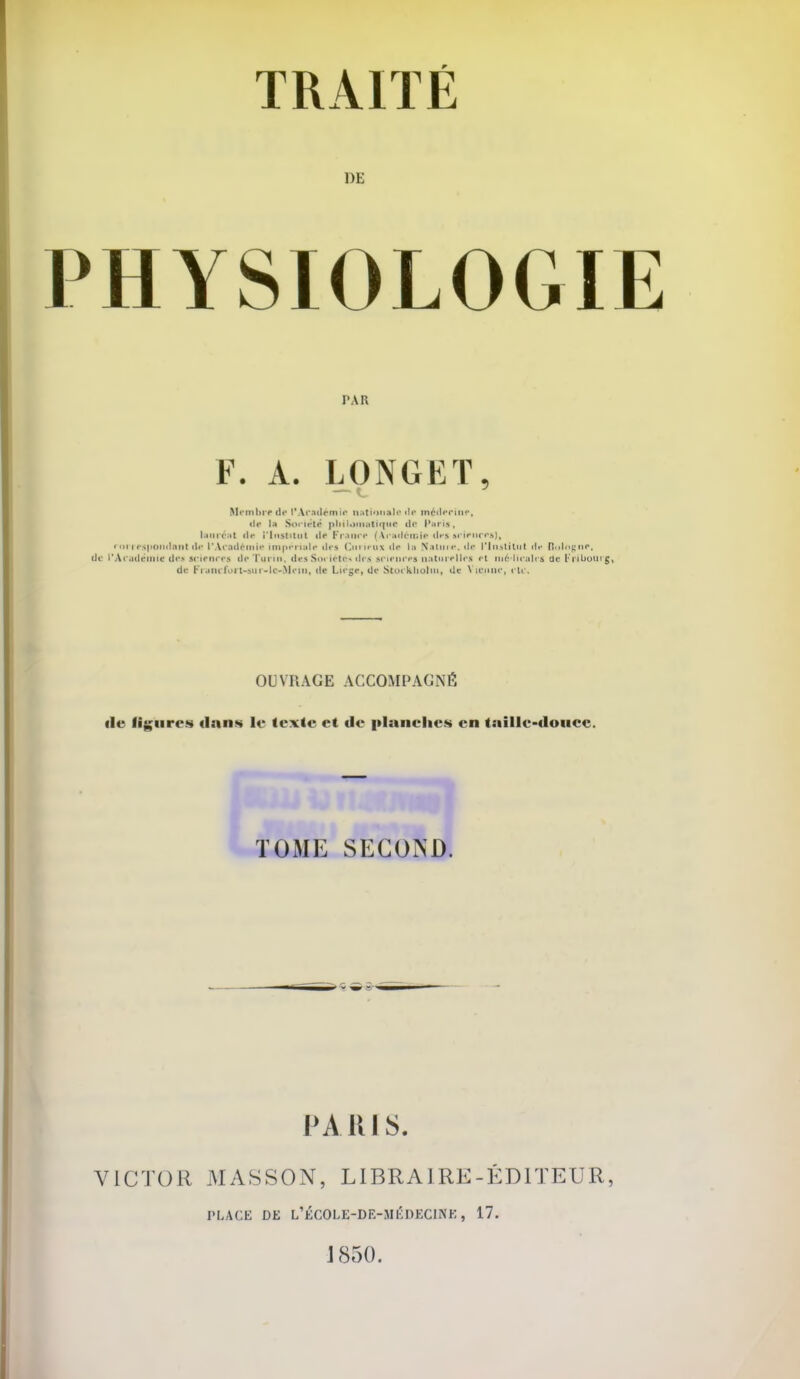 DE PHYSIOLOGIE Membre de l'Académie nationale de médecine, de la Société pbilonutiq«C de Pu ris, lauréat de iinstiiut de France (Académie-desaelenc**}, rar reapondent de l'Académie Impériale des Curieux de la Natum, de rin>titnt il»- Botagnr, de L'Académie dea sciences de Turin, des Sociétés des sciences naturelles et nié'llcalra' de E isluow g, de r't aïuToi t-stn-Ic-Mrin, de Liège, de Stot kliulin, de Vienne, cli. OUVRAGE ACCOMPAGNÉ de figures dans le texte et de planches en taille-douce. PARIS. VICTOR MASSON, LI BRAIRE- ÉDITEUR, PAR F. A. LONGET, PLACE DE L'ÉCOLE-DE-MÉDECIHE, 17. 1850.