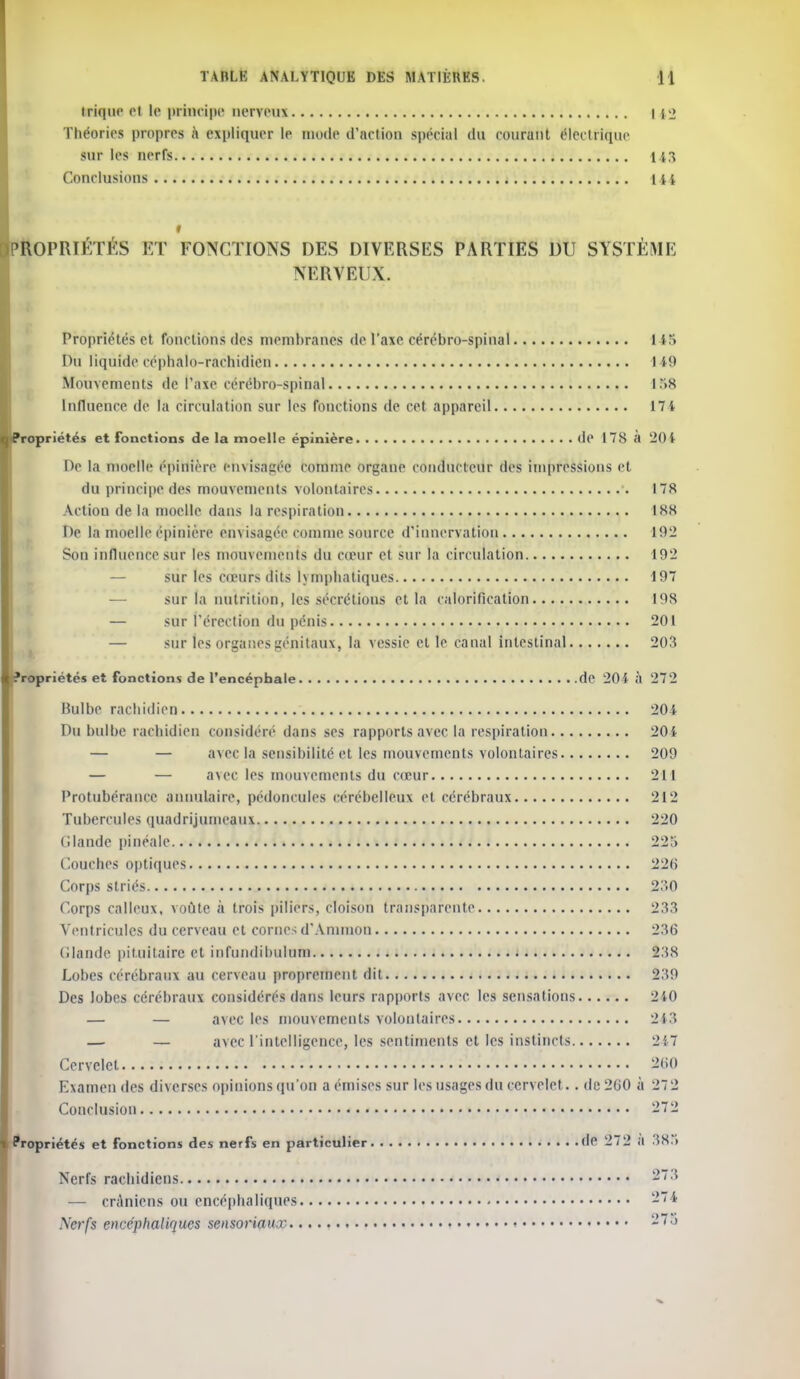 trique et le principe nerveux 142 Théories propres à expliquer le mode d'action spécial du courunt électrique sur les nerfs 143 Conclusions 1 u t 'ROPRIÉTÉS ET FONCTIONS DES DIVERSES PARTIES DU SYSTÈME NERVEUX. Propriétés et fonctions des membranes de t'axe cérébro-spinal US Du liquide céphalo-rachidien 149 Mouvements de l'axe cérébro-spinal 158 Influence de la circulation sur les fonctions de cet appareil 17 4 (Propriétés et fonctions de la moelle épinière de 17S à 204 De la moelle épinière envisagée comme organe conducteur des impressions et du principe des mouvements volontaires 178 Actiou de la moelle dans la respiration 188 De la moelle épinière envisagée comme source d'innervation 192 Son influence sur les mouvements du cœur et sur la circulation 192 sur les cœurs dits lymphatiques 197 sur la nutrition, les sécrétions et la calorification 198 — sur l'érection du pénis 201 — sûr les organes génitaux, la vessie elle canal intestinal 203 'ropriétés et fonctions de l'encéphale de 204 à 272 Bulbe rachidien 204 Du bulbe rachidien considère dans ses rapports avec la respiration 204 — — avec la sensibilité et les mouvements volontaires 209 — — avec les mouvements du cœur 211 Protubérance annulaire, pédoncules cérébelleux et cérébraux 212 Tubercules quadrijumeaui 220 (Mande pinéale 225 Couches optiques 226 Corps striés 230 f.orps calleux, voûte à trois piliers, cloison transparente 233 Ventricules du cerveau et cornes d'Aninion 236 (ilande pit.uilaire et inl'nndihulum È38 Lobes cérébraux au cerveau proprement dit 239 Des lobes cérébraux considérés dans leurs rapports avec les sensations 240 — — avec les mouvements volontaires 213 — — avec l'intelligence, les sentiments et les instincts 247 Cervelet 2#0 Examen des diverses opinions qu'on a émises sur les usages du cervelet. . de 200 à 272 Conclusion 272 Propriétés et fonctions des nerfs en particulier de 27 2 a 385 Nerfs rachidiens 873 — crâniens ou encéphaliques 274 Serfs encéphaliques sensoriaux 275