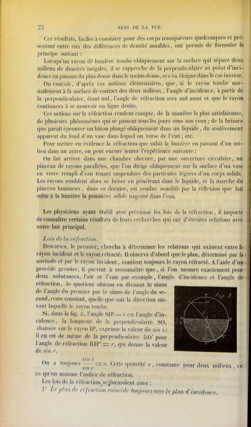 Ces résultats, fac iles à constater pour dès corps transparents quelconques et pré- sentant entre eu\ des différences de densité notables, ont permis de formuler le principe suivant : Lorsqu'un rayon de lumière tombe obliquement sur la surface qui sépare deux milieux de densités inégales, il se rapprocbe de la perpendiculaire au point d'inci- dence en passant du plus dense dans le inoins dense, et s'en éloigne dans le cas inverse. On conçoit, d'après ces notions élémentaires, que, si le rayon tombe nor- malement à la surface de contact des deux milieux, l'angle d'incidence, à partir de la perpendiculaire, étant nul, l'angle de réfraction sera nul aussi et que le rayon continuera à se mouvoir en ligne droite. Ces notions sur la réfraction rendent compte, de la manière la plus satisfaisante, de plusieurs phénomènes qui se passent tous les jours sous nos yeux ; de la brisure que paraît éprouver un bâton plongé obliquement dans un liquide , du soulèvement apparent du fond d'un \ase dans lequel on verse de l'eau , etc. Pour mettre en évidence la rétraction que subit la lumière en passant d'un mi- lieu dans un autre, on peut encore tenter l'expérience suivante: On fait arriver dans une chambre obscure, par une ouverture circulaire, un pinceau de rayons parallèles, que l'on dirige obliquement sur la surface d'un vase en verre rempli d'eau tenant suspendues des particules légères d'un corps solide. Les rayons semblent alors se briser en pénétrant dans Je liquide, et la marche du pinceau lumineux, dans ce dernier, est rendue sensible par la réflexion que fait subira la lumière la poussière solide nageant dans l'eau. Les pbysiciens ayant établi avec précision les lois de la réfraction, il importe de connaître certains résultats de leurs recherches qui ont d'étroites relations avec notre but principal. Lois de la réfraction. Descartes, le premier, chercha à déterminer les relations qui existent entre le rayon incident et le rayon réfracté. Il observa d'abord que le plan, déterminé par la normale et par le rayon incident, contient toujours le rayon réfracté. A l'aide d'un procédé grossier, il parvint à reconnaître que, si l'on mesure exactement pour deux substances, l'air et l'eau par exemple, l'angle d'incidence et l'angle de réfraction, le. quotient obtenu en divisant le sinus de l'angle du premier par le sinus de l'angle du se- cond, reste constant, quelle que soit la direction sui- vant laquelle le rayon tombe. Si, dans la fig. 3, l'angle SIP = i est l'angle d'in- cidence, la longueur de la perpendiculaire SO, abaissée sur le rayon IL», exprime la valeur de sin i; il en est de môme de la perpendiculaire HO' pour l'angle de réfraction \UV =: r, qui donne la valeur de sin r. n . sin i 9 []imS^~' Cette (l,iamité /?' instante pour deux milieux, est ce qu'en nomme l'indice de réfraction. Les lois de l;i nM'rartion ^formulent ainsi : 1 Le pian de réfraction coïncide toujours avec le plan d'incidence.