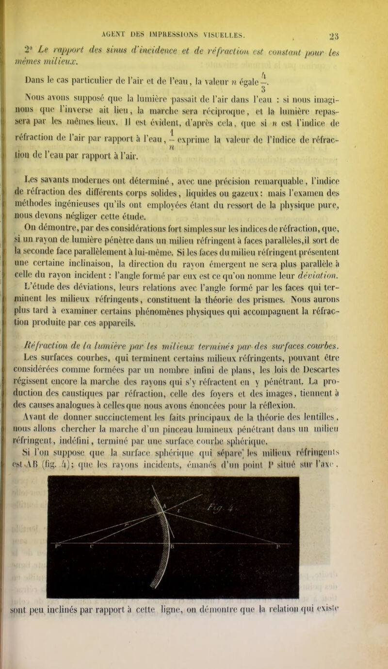 2° Le rapport des sinus d'incidence et de réfraction est constant pour les mêmes milieux. Dans le cas particulier de l'air et de l'eau, la valeur n égale-. 3 Nous avons supposé que la lumière passait de l'air dans l'eau : si nous imagi- nons que l'inverse ail lieu, la marche sera réciproque, et la lumière repas sera par les mêmes lieux, il est évident, d'après cela, que si n est l'indice de réfraction de l'air par rapport à l'eau, - exprime la valeur de l'indice de réfrac- <T n : * lion de l'eau par rapport à l'air. Les savants modernes ont déterminé , avec une précision remarquable, l'indice de réfraction des différents corps solides, liquides ou gazeux: mais l'examen des méthodes ingénieuses qu'ils ont employées étant du ressort de la physique pure, nous devons négliger cette étude. On démontre, par des considérations fort simples sur les indices de réfraction, que, si un rayon de lumière pénètre dans un milieu réfringent à faces parallèles,il sort de la seconde face parallèlement à lui-même. Si les faces du milieu réfringent présentent une certaine inclinaison, la direction du rayon émergent ne sera plus parallèle a celle du rayon incident : l'angle formé par eux est ce qu'on nomme leur déviation. L'étude des déviations, leurs relations avec l'angle formé par les faces qui ter- minent les milieux réfringents, constituent la théorie des prismes. Nous aurons plus tard à examiner certains phénomènes physiques qui accompagnent la réfrac- tion produite par ces appareils. lié fraction de la lumière par les milieux terminés par des surfaces courbes. Les surfaces courbes, qui terminent certains milieux réfringents, pouvant être considérées comme formées par un nombre infini de plans, les lois de Descartes régissent encore la marche des ra\ons qui s'y réfractent en y pénétrant. La pro- duction des caustiques par réfraction, celle des foyers et des images, tiennent à des causes analogues à celles (pie nous avons énoncées pour la réflexion. \\ant de donner succinctement les faits principaux de la théorie des lentilles , nous allons chercher la marche d'un pinceau lumineux pénétrant dans un milieu réfringent , indéfini, terminé par une surface courbe sphériqur. Si l'on suppose que la surface sphérique qui sépare' les milit ii\ réfringent est AB (lîg- '»); rçuu les rayons incidents, émanés d'un point V situé sut l'axe . sont peu inclinés par rapport à cette ligne, on démontre que la relation qui existe