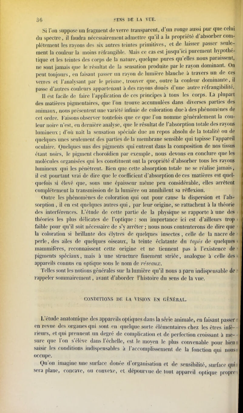 Si L'on suppose un fragment de verre transparent, d'un rouge aussi pur que celui du spectre, il faudra nécessairement admettre qu'il a la propriété d'absorber com- plètement les rayons des six autres teintes primitives, et de laisser passer seule- ment la couleur la moins réfrangible. Mais ce cas est jusqu'ici purement hypothé- tique et les teintes des corps de La nature, quelque pures qu'elles nous paraissent, ne sont jamais (pie le résultai de la sensation produite par Le rayon dominant. On peut toujours, en faisant passer un rayon de lumière blanche à travers un de ces verres et l'analysant par le prisme, trouver que, outre la couleur dominante, il passe d'autres couleurs appartenant à des rayons doués d'une autre réfrangibiJité. Il est facile de faire l'application de ces principes à tous les corps. La plupart des matières pigmentaires, que l'on trouve accumulées dans diverses parties des animaux, nous présentent une variété infinie de coloration due à des phénomènes de cet ordre. Faisons observer toutefois que ce que l'on nomme généralement la cou- leur noire n'est, en dernière analj se, que le résultat de l'absorption totale des rayons lumineux ; d'où naît la sensation spéciale due au repos absolu de la totalité ou de quelques unes seulement des parties de la membrane sensible qui tapisse l'appareil oculaire. Quelques uns des pigments qui entrent dans la composition de nos tissus étant noirs, le pigment choroïdien par exemple, nous devons en conclure que les molécules organisées qui les constituent ont la propriété d'absorber tous les rayons lumineux qui les pénètrent. Bien que celte absorption totale ne se réalise jamais, il est pourtant vrai de dire que le coefficient d'absorption de ces matières est quel- quefois si élevé que, sous une épaisseur même peu considérable, elles arrêtent complètement la transmission de la lumière ou annihilent sa réflexion. Outre les phénomènes de coloration qui ont pour cause la dispersion et l'ab- sorption , il en est quelques autres qui, par leur origine, se rattachent à la théorie des interférences. L'étude de cette partie de la physique se rapporte à une des théories les plus délicates de l'optique : son importance ici est d'ailleurs trop faible pour qu'il soit nécessaire de s'y arrêter ; nous nous contenterons de dire que la coloration si brillante des élytres de quelques insectes, celle de la nacre de perle, des ailes de quelques oiseaux, la teinte éclatante du tapis de quelques mammifères, reconnaissent cette origine et ne tiennent pas à l'existence de pigments spéciaux, mais h une structure finement striée, analogue à celle des appareils connus en optique sous le nom de réseaux. Telles sont Les notions générales sur la lumière qu'il nous a paru indispensable de rappeler sommairement, avant d'aborder l'histoire du sens de la vue. goîwstïons dé u Vision en général. L'étude analomique des appareils optiques dans la série animale, en faisant passer en revue des organes qui sont en quelque soi le élémentaires chez les êtres infé- rieurs, et qui prennent un degré de complication et de perfection croissant à me- sure que l'on s'élève dans l'échelle, est le moyen Le plus convenable pour bien saisir les conditions indispensables à l'accomplissement de la fonction qui nous occupe. Qu'on imagine une surface douée d'organisation et de sensibilité, surface qui sera plane, concave, on convexe, et dépourvue de tout appareil optique propre