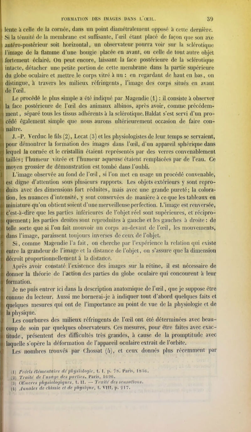 lente à celle de la cernée, dans un point diamétralement opposé à cette dernière. Si la ténuité de la membrane esl suffisante, l'œil étant placé de façon que son axe antéro-postérieur soit horizontal, un observateur pourra voir sur la sclérotique L'image de la tlannne d'une bougie placée en avant, ou celle de tout autre objet fortement éclairé. On peut encore, laissant la face postérieure de la sclérotique intacte, détacher une petite portion de cette membrane dans la partie supérieure du globe oculaire et mettre le corps vitré à nu : en regardant de haut en bas, on distingue, à travers les milieux réfringents, l'image des corps situés en avant de l'œil. Le procédé le plus simple a été indiqué par Magendie (1) : il consiste à observer la face postérieure de l'œil des animaux albinos, après avoir, comme précédem- ment, séparé tous les tissus adhérents à la sclérotique. H aidât s'est servi d'un pro- cédé également simple que nous aurons ultérieurement occasion de faire con- naître. J. -P. Verduc le fds (2), Lecat (3) et les physiologistes de leur temps se servaient, pour démontrer la formation des images dans l'œil, d'un appareil sphérique dans lequel la cornée et le cristallin étaient représentés par des verres convenablement taillés; l'humeur vitrée et l'iuunem'aqueuse étaient remplacées par de l'eau. Ce moyen grossier de démonstration est tombé dans l'oubli. L'image observée au fond de l'œil, si l'on met en usage un procédé convenable, est digne d'attention sous plusieurs rapports. Les objets extérieurs y sont repro- duits avec des dimensions fort réduites, mais avec une grande pureté; la colora- tion, les nuances d'intensité, y sont conservées de manière à ce que les tableaux en miniature qu'on obtient soient d'une merveilleuse perfection. L'image est renversée, c'est-à-dire que les parties inférieures de l'objet réel sont supérieures, et récipro- quement; les parties droites sont reproduites à gauche et les gauches à droite : de telle sorte que si l'on fait mouvoir un corps au-devant de l'œil, les mouvements, dans l'image, paraissent toujours inverses de ceux de l'objet. Si, comme IMagendie l'a fait, on cherche par l'expérience la relation qui existe entre la grandeur de l'image et la distance de l'objet, on s'assure que la dimension i décroît proportionnellement à la distance. Après avoir constaté l'existence des images sur la rétine, il est nécessaire de donner la théorie de l'action des parties du globe oculaire qui concourent à leur formation. Je ne puis entrer ici dans la description anatomique de l'œil, que je suppose être connue du lecteur. Aussi me bornerai-je à indiquer tout d'abord quelques faits et quelques mesures qui ont de l'importance au point de vue de la physiologie et de | la physique. Les courbures des milieux réfringents de l'œil ont été déterminées avec beau- i cou]) de soin par quelques observateurs. Ces mesures, pour être faites avec exac- titude, présentent des difficultés très grandes, à cause de la promptitude avec laquelle s'opère la déformation de l'appareil oculaire extrait de l'orbite. Les nombres trouvés par Chossat (/i), et ceux donnés plus récemment par tl) rréels élémentaire de physiologie, t. [, p. 7*. Paris 1836. (2) Traité de Vusage des parties, l'aris, 1006. (U) OEucres physiologiques, t. II. — Traite des sensations. i (4) Annales de chimie et de physique, t. vin. p.