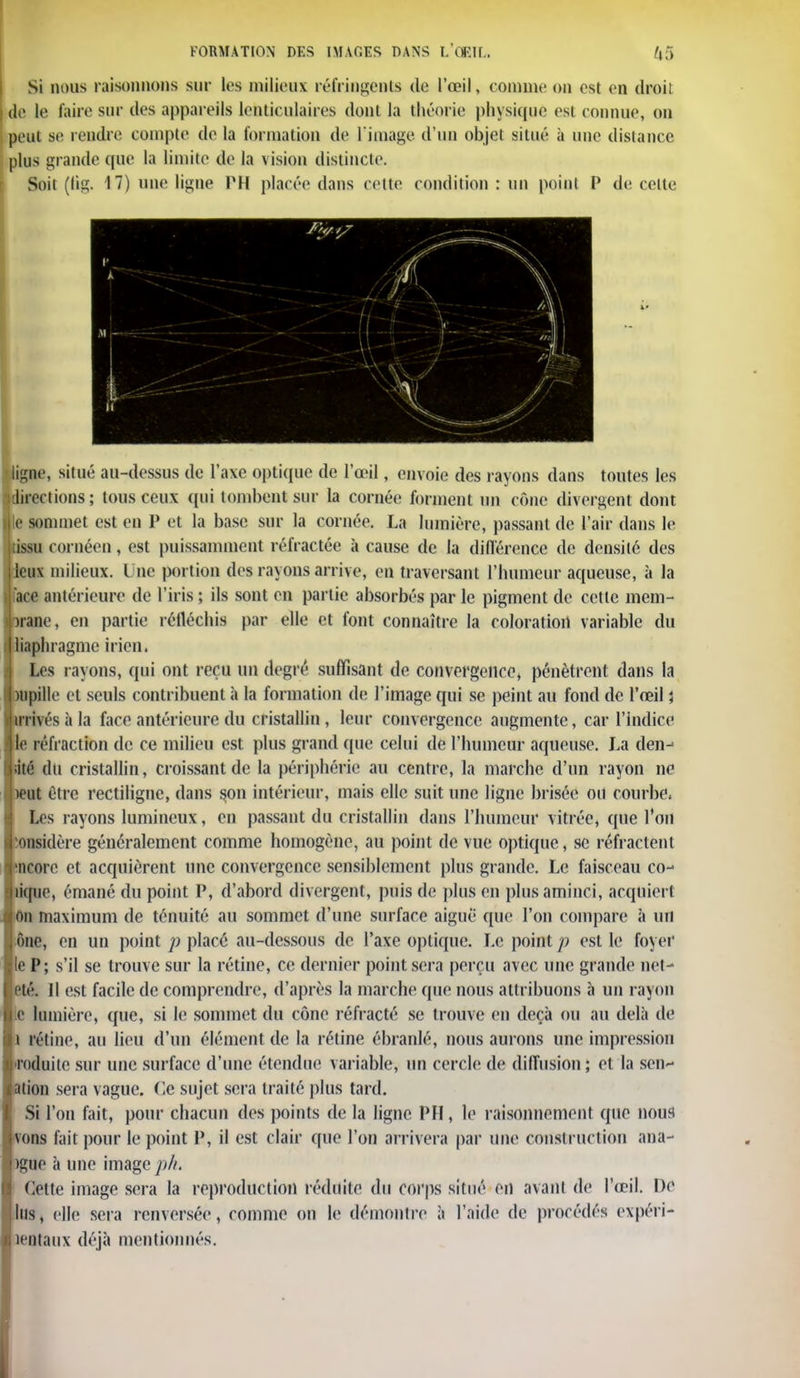 Si nous raisonnons sur les milieux réfringents de l'œil, commeoa est en droit de le faire sur des appareils lenticulaires dont la théorie physique est connue, on peut se rendre compte de la formation de l image d'un objet situé à une distance plus grande que la limite de la vision distincte. Soit (lig. 17) une ligne PU placée dans cette condition : un point P de celte ligne, situé au-dessus de l'ave optique de l'œil, envoie des rayons dans toutes les ^directions ; tous ceux qui tombent sur la cornée forment un cône divergent dont ijle sommet est en P et la base sur la cornée. La lumière, passant de l'air dans le issu cornéen, est puissamment réfractée à cause de la différence de densité des leux milieux. Une portion des rayons arrive, en traversant l'humeur aqueuse, à la ace antérieure de l'iris; ils sont en partie absorbés parle pigment de cette mem- brane, en partie réfléchis par elle et font connaître la coloration variable du liaphragme irien. Les rayons, qui ont reçu un degré suffisant de convergence, pénètrent dans la )iipille et seuls contribuent à la formation de l'image qui se peint au fond de l'œil j irrivés à la face antérieure du cristallin, leur convergence augmente, car l'indice le réfraction de ce milieu est plus grand que celui de l'hument aqueuse. La den-< àé du cristallin, croissant de la périphérie au centre, la marche d'un rayon ne )eut Cire rectiligne, dans son intérieur, mais elle suit une ligne brisée ou courbe, Les rayons lumineux, en passant du cristallin dans l'humeur vitrée, que l'on considère généralement comme homogène, au point de vue optique, se réfractent incorc et acquièrent une convergence sensiblement plus grande. Le faisceau co- lique, émané du point P, d'abord divergent, puis de plus en plus aminci, acquiert On maximum de ténuité au sommet d'une surface aiguë que l'on compare à un ône, en un point p placé au-dessous de l'axe optique. Le point p est le foyer le P; s'il se trouve sur la rétine, ce dernier point sera perçu avec une grande net- été. Il est facile de comprendre, d'après la marche que nous attribuons à un rayon c lumière, que, si le sommet du cône réfracté se trouve en deçà ou au delà de î rétine, au lieu d'un élément de la rétine ébranlé, nous aurons une impression roduile sur une surface d'une étendue variable, un cercle de diffusion; et la sens- ation sera vague, (le sujet sera traité plus tard. Si l'on fait, pour chacun des points de la ligne PU, le raisonnement que nous vous lait pour le point P, il est clair que l'on arrivera par une construction ana- )gue à une image ph, Cette image sera la reproduction réduite du corps situé en avant de l'œil. De lus, elle sera renversée, comme on le démontre à l'aide de procédés expéri- îentaux déjà mentionnés.