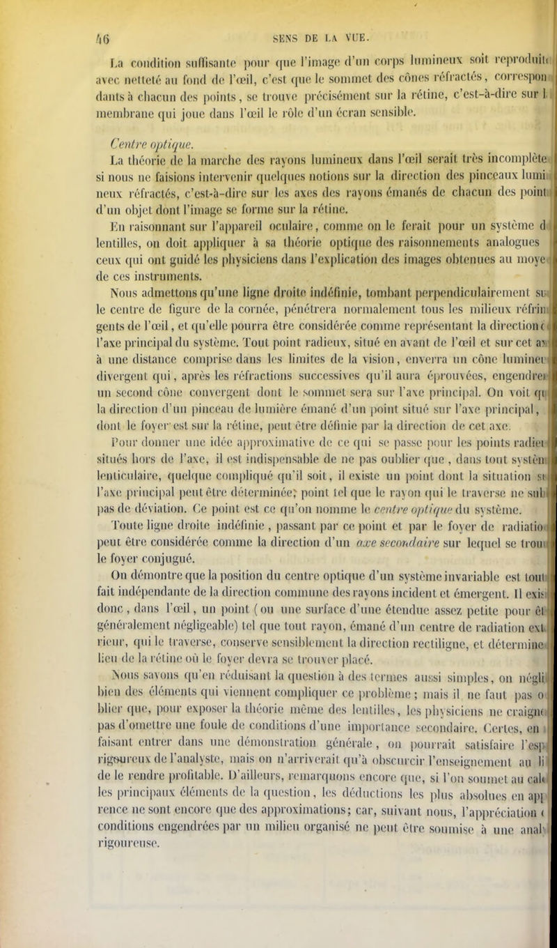 La condition suffisante pour que l'image d'un corps lumineux soil reproduit! avec netteté au fond de 1 œil, c'esl que le sommet des cônes réfractés, correspon dantsà chacun des points, se trouve précisément sur la réline, c'est-à-dire sur ]. membrane qui joue dans l'œil le rôle d'un écran sensible. Centre optique. La théorie de la marche des rayons lumineux dans l'œil serai! très incomplète si nous ne faisions intervenir quelques notions sur la direction des pinceaux lumi neux réfractés, c'est-à-dire sur les axes des rayons émanés de chacun des point d'un objet dont l'image se forme sur la rétine. En raisonnant sur l'appareil oculaire, comme on le ferait pour un système d lentilles, on doit appliquer à sa théorie optique des raisonnements analogues ceux qui ont guidé les physiciens dans l'explication des images obtenues au moyê de ces instruments. Nous admettons qu'une ligne droit*' indéfinie, tombant perpendiculairement su le centre de figure de la cornée, pénétrera normalement tous les milieux réfriii gents de l'œil, et qu'elle pourra être considérée comme représentant la direction o l'axe principal du système. Tout point radieux, situé en avant de l'œil et sur cet av à une distance comprise dans les limites de la vision, enverra un cône luminei divergent qui, après les réfractions successives qu'il aura éprouvées, engendre» un second cône convergent dont le sommet sera sur l'axe principal. On voit m la direction d'un pinceau de lumière émané d'un point situé sur l'axe principal, dont le foyer est sur la réline, peut être définie par la direction de cet axe. Pour donner une idée approximative de ce qui se passe pour les points radiei \ situés hors de l'axe, il est indispensable de ne pas oublier (pic , dans tout systèni lenticulaire, quelque compliqué qu'il soit, il existe un point dont la situation sts] l'axe principal peut être déterminée; point lel que le ra\on qui le traverse ne snb pas de déviation. Ce point est ce qu'on nomme le centre optique du syslème. Toute ligne droite indéfinie , passant par ce point et par le foyer de radialio i peut être considérée comme la direction d'un axe secondaire sur lequel se tromf le foyer conjugué. On démontre que la position du centre optique d'un système invariable esl loin fait indépendante de la direction commune des rayons incident et émergent. Il ex» donc , dans l'œil, un point ( ou une surface d'une étendue assez petite pour êl » généralement négligeable) tel que tout rayon, émané d'un centre de radiation e\l rieur, qui le traverse, conserve sensiblement la direction recliligne, et détermine, lieu de la rétine où le foyer devra se trouver placé. >oiis savons qu'en réduisant la question à des termes aussi simples, on négM bien des éléments qui viennent compliquer ce problème; mais il ne faut pas oJ blier que, pour exposer la théorie même des lentilles, les physiciens ne craigftJ pas d'omettre une foule de conditions d'une importance secondaire. Certes, en i faisant entrer dans une démonstration générale , on pourrait satisfaire l'csp rigoureux de l'analyste, maison n'arriverait qu'à obscurcir l'enseignement au li de le rendre profitable. D'ailleurs, remarquons encore que, si l'on soumet au cal* les principaux éléments de la question, les déductions les plus absolues en apj renec ne sont encore que des approximations; car, suivant nous, l'appréciation < conditions engendrées par un milieu organisé ne peut être soumise à une anal' rigoureuse.