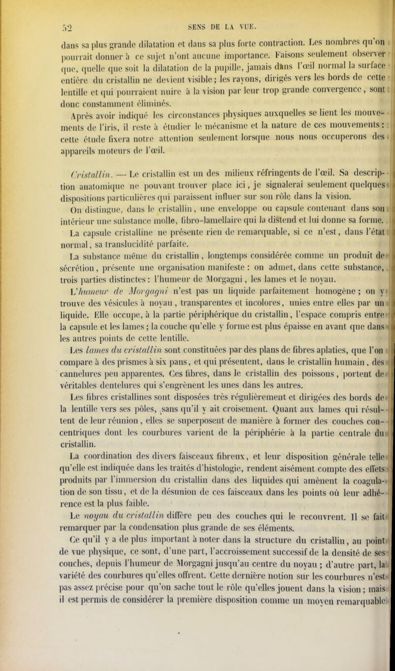 dans sa plus grande dilatation et dans sa plus forte contraction. Los nombres qu'on pourrait donner à ce sujet n'ont auc une importance. Faisons seulement observer que, quelle que soit la dilatation de la pupille, jamais dans l'œil normal la surface entière du cristallin ne douent visible; les rayons, dirigés vers les bords de cette lentille et qui pourraient nuire à la vision par leur trop grande convergence, sont donc constamment éliminés. Après avoir Indiqué les circonstances physiques auxquelles se lient les mouve- ments de l'iris, il reste à étudier le mécanisme et la nature de ces mouvements : cette étude fixera notre attention seulement lorsque nous nous occuperons des • appareils moteurs de l'œil. Cristallin. — Le cristallin est un des milieux réfringents de l'œil. Sa descrip- tion anatomique ne pouvant trouver place ici, je signalerai seulement quelques dispositions particulières qui paraissent influer sur son rôle dans la vision. On distingue, dans le cristallin, une enveloppe ou capsule contenant dans son intérieur une substance molle, libro-lamellaire qui la distend et lui donne sa forme. La capsule cristalline ne présente rien de remarquable, si ce n'est, dans l'étati normal, sa translucidité parfaite. La substance même du cristallin , longtemps considérée comme un produit de sécrétion, présente une organisation manifeste : on admet, dans cette substance, trois parties distinctes : l'humeur de Morgagni, les lames et le noyau. Vhumeur de Morg&gni n'est pas un liquide parfaitement homogène; on y» trouve des vésicules à noyau , transparentes et incolores, unies (Mitre elles par un i liquide. Elle occupe, à la partie périphérique du cristallin, l'espace compris entre la capsule et les lames ; la couche qu'elle y forme est plus épaisse en avant que dans les autres points de cette lentille. Les lames du cristallin sont constituées par des plans de fibres aplaties, que l'on compare à des prismes à six pans, et qui présentent, dans le cristallin humain , des cannelures peu apparentes. Ces fibres, dans le cristallin des poissons, portent de véritables dentelures qui s'engrènent les unes dans les autres. Les libres cristallines sont disposées très régulièrement et dirigées des bords de la lentille vers ses pôles, sans qu'il y ait croisement. Quant aux lames qui résul- tent de leur réunion , elles se superposent de manière à former des couches con- centriques dont les courbures varient de la périphérie à la partie centrale du cristallin. La coordination des divers faisceaux fibreux, et leur disposition générale telle- qu'elle est indiquée dans les traités d'histologie, rendent aisément compte des effets produits par l'immersion du cristallin dans des liquides qui amènent la coagula- tion de son tissu, et de la désunion de ces faisceaux dans les points où leur adhé- rence est la plus faible. Le noyau du cristallin diffère peu des couches qui le recouvrent. Il se fait remarquer par la condensation plus grande de ses éléments. Ce qu'il y a de plus important à noter dans la structure du cristallin, au point de vue physique, ce sont, d'une part, l'accroissement successif de la densité de ses couches, depuis l'humeur de Morgagni jusqu'au centre du noyau ; d'autre part, la variété des courbures qu'elles offrent. Cette dernière notion sur les courbures n'est pas assez précise pour qu'on sache tout le rôle qu'elles jouent dans la vision ; mais il est permis de considérer la première disposition comme un moyen remarquable