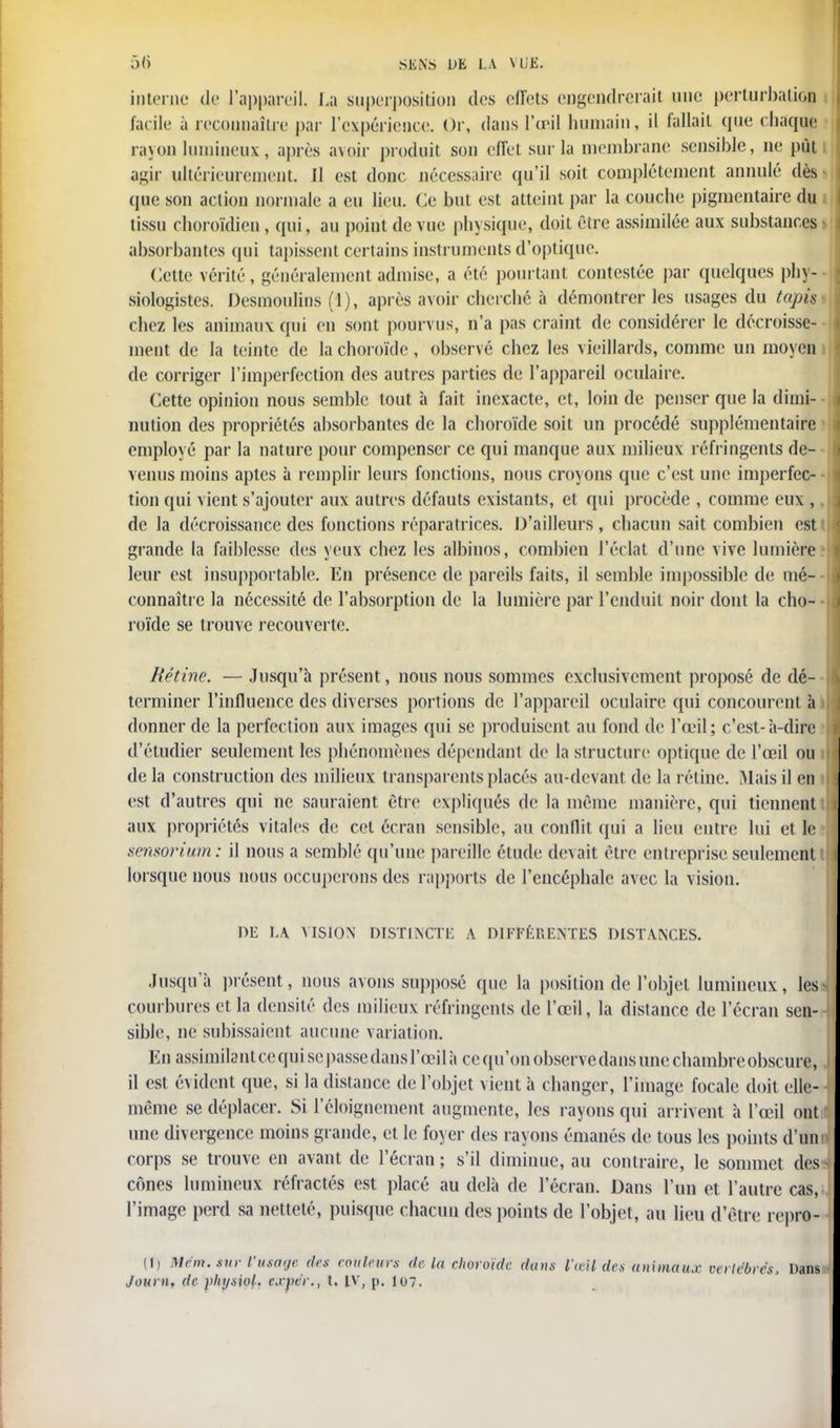 interne de l'appareil. La superposition des effets engendrerait une perturbation facile a reconnaître par l'expérience. Or, dans l'œil humain, il fallait (pie chaque rayon lumineux, après avoir produit son effet sur la membrane sensible, ne pût agir ultérieurement, Il est donc nécessaire qu'il soit complètement annulé dès que son action normale a eu lieu. Ce but est atteint par la couche pigmentaire du tissu choroïdien , qui, au point de vue physique, doit être assimilée aux substances absorbantes qui tapissent certains instruments d'optique. Cette vérité, généralement admise, a été pourtant contestée par quelques phy- siologistes. Desmoulins (1), après avoir cherché à démontrer les usages du tapis chez les animaux qui en sont pourvus, n'a pas craint de considérer le décroisse- ment de la teinte de la choroïde, observé chez les vieillards, comme un moyen de corriger l'imperfection des autres parties de l'appareil oculaire. Cette opinion nous semble tout à fait inexacte, et, loin de penser que la dimi- nution des propriétés absorbantes de la choroïde soit un procédé supplémentaire employé par la nature pour compenser ce qui manque aux milieux réfringents de- venus moins aptes à remplir leurs fonctions, nous croy ons que c'est une imperfec- tion qui vient s'ajouter aux autres défauts existants, et qui procède , comme eux , de la décroissance des fonctions réparatrices. D'ailleurs, chacun sait combien est grande la faiblesse des yeux chez les albinos, combien l'éclat d'une vive lumière leur est insupportable. En présence de pareils faits, il semble impossible de mé- connaître la nécessité de l'absorption de la lumière par l'enduit noir dont la cho- roïde se trouve recouverte. Rétine. — Jusqu'à présent, nous nous sommes exclusivement proposé de dé- terminer l'influence des diverses portions de l'appareil oculaire qui concourent à donner de la perfection aux images qui se produisent au fond de l'œil; c'est-à-dire d'étudier seulement les phénomènes dépendant de la structure optique de l'œil ou delà construction des milieux transparents placés au-devant de la rétine. Mais il en est d'autres qui ne sauraient être expliqués de la même manière, qui tiennent aux propriétés vitales de cet écran sensible, au conflit qui a lieu entre lui et le sensorium: il nous a semblé qu'une pareille étude devait être entreprise seulement lorsque nous nous occuperons des rapports de l'encéphale avec la vision. DE 1,A VISION DISTINCTE A DIFFÉRENTES DISTANCES. Jusqu'à présent, nous avons supposé que la position de l'objet lumineux, les courbures et la densité des milieux réfringents de l'œil, la distance de l'écran sen- sible, ne subissaient aucune variation. En assimilant ce qui se passe dans l'œil à ce qu'on observe dans une chambre obscure, il est évident que, si la distance de l'objet vient à changer, l'image focale doit elle- même se déplacer. Si 1 eloignement augmente, les rayons qui arrivent à l'œil ont une divergence moins grande, et le foyer des rayons émanés de tous les points d'un corps se trouve en avant de l'écran ; s'il diminue, au contraire, le sommet des cônes lumineux réfractés est placé au delà de l'écran. Dans l'un et l'autre cas, l'image perd sa netteté, puisque chacun des points de l'objet, au lieu d'être repro- (I) M cm. sur l'usage des couleurs de la choroïde dans l'œil des animaux vertébrés, Dans Journ. de pliysiol. expér., t. IV, p. 107.