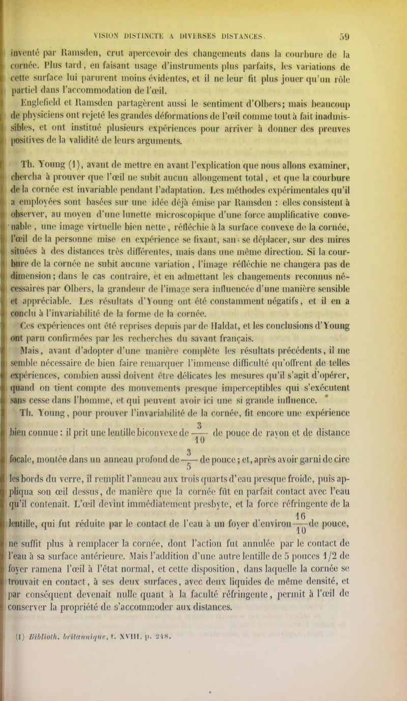 lifenté par Uamsden, crut apercevoir des changements dans Ja courbure de la cornée. Plus lard, en faisant usage d'instrument plus parfaits, les \arialions de cette surface lui parurent utokis évidente», et il ne leur (il plu» jouer qu'un rôle partiel dans l'accommodation de l'œil. Englefield et Uamsden partagèrent aussi le sentiment d'Olhers; mais beaucoup de physiciens ont rejeté les grandes déformations de l'œil comme tout à fait inadmis- sibles, et ont institué plusieurs expériences pour arriver à donner des pwsaves positives de la validité de leurs arguments. Th. Young (1), avant de mettre en avant l'explication que nous allons examiner, chercha à prouver que l'œil ne subit aucun allongement total, et que la courbure de la cornée est invariable pendant l'adaptation. Les méthodes expérimentales qu'il a employées sont basées sur une idée déjà émise par Uamsden : elles consistent à observer, au moyen d'une lunette microscopique d'une force amplificative conve- nable , une image virtuelle bien nette, réfléchie à la surface coin exe de la cornée, l'œil de la personne mise en expérience se fixant, sait se déplacer, sur des mires situées à des distances très différentes, mais dans une même direction. Si la cour- bure de la cornée ne subit aucune variation , l'image réfléchie ne changera pas de dimension; dans le cas contraire, et en admettant les changements reconnus né- cessaires par Olbers, la grandeur de l'image sera influencée d'une manière sensible et appréciable. Les résultats d'Yoong ont été constamment négatifs, et il en a conclu à l'invariabilité de la forme de la cornée. Ces expériences ont été reprises depuis par de Haldal , et les conclusions d'Young ont paru confirmées par les recherches du savant français. Mais, avant d'adopter d'une manière complète les résultats précédents, il me semble nécessaire de bien faire remarquer l'immense difficulté qu'offrent de telles expériences, combien aussi doivent être délicates les mesures qu'il s'agit d'opérer, quand on tient compte des mouvements presque imperceptibles qui s'exécutent suis cesse dans l'homme, et qui peuvent avoir ici une si grande influence. Th. Young, pour prouver l'invariabilité de la cornée, fit encore une expérience 3 bien connue : il prit une lentille biconvexe de de pouce de rayon et de distance 3 focale, montée dans un anneau profond de de pouce ; et, après avoir garni de cire 5 les bords du verre, il remplit l'anneau aux trois quarts d'eau presque froide, puis ap- pliqua son œil dessus, de manière que la cornée fût en parfait contact avec l'eau qu'il contenait. L'œil devint immédiatement presbyte, et la force réfringente de la 16 lentille, qui fut réduite par le contact de l'eau à un foyer d'environ-y^-de pouce, ne suffit plus à remplacer la cornée, dont l'action fut annulée par le contact de l'eau à sa surface antérieure. Mais l'addition d'une autre lentille de 5 pouces 1/2 de foyer ramena l'œil à l'état normal, et cette disposition, dans laquelle la cornée se trouvait en contact, à ses deux surfaces, avec deux liquides de même densité, et par conséquent devenait nulle quant à la faculté réfringente, permit à l'œil de conserver la propriété de s'accommoder aux distances. (J) Uibliolh. britannique, t. XVIll, \>. 2'iK.