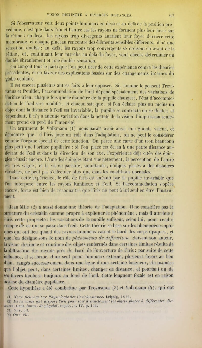 Si l'observateur voit deux points lumineux en deçà et au delà de la position pré- cédente, c'est que dans l'un et l'autre eas les rayons ne forment plus leur foyer sur ta rétine : en deçà, les rayons trop divergents auraient leur foyer derrière celte membrane, el chaque pinceau rencontre des éléments sensibles différents, d'où une sensation double; au delà, les rayons trop convergents se croisent en avant delà rétine, et, continuant leur marche au delà du foyer, vont encore déterminer un double ébranlement et une double sensation. On conçoit tout le parti que l'on peut tirer de cette expérience coud e les théories précédentes, et en faveur des explications basées sur des changements internes du globe oculaire. 11 est encore plusieurs autres faits à leur opposer. Si, comme le pensent ïrevi- ranus et Pouillet, l'accommodation de l'œil dépend spécialement des Variations de l'orifice irien, chaque fois (pie le diamètre de la pupille changera, l'état d'accommo- dation de l'œil sera modifié, et chacun sait que , si l'on éclaire plus ou moins un objet dont la distance à l'œil est invariable, la pupille se contracte ou se dilate; et cependant, il n'y a aucune variation dans la netteté de la vision, l'impression seule- ment prend ou perd de l'intensité. I n argument de Volkmann (1) nous paraît avoir aussi une grande valeur, et démontre (pie, si l'iris joue un rôle dans l'adaptation, on ne peut le considérer comme l'organe spécial de cette fonction. On perce une carte d'un trou beaucoup plus petit que l'orifice pnpillaire : si l'on place cet écran à une petite dislance au- devant de l'œil et dans la direction de son axe, l'expérience déjà citée des épin- gles réussit encore. L'une des épingles étant vue nettement , la perception de l'autre est très vague, el la vision parfaite, simultanée, d'objets placés à des distances variables, ne peut pas s'effectuer plus que dans les conditions normales. Dans celte expérience, le rôle de l'iris est anéanti par la pupille invariable que l'on interpose entre les rayons lumineux et l'œil. Si l'accommodation s'opère encore, force est bien de reconnaître que l'iris ne peut à lui seul en être l'instru- ment. Jean Mile (2) a aussi donné une théorie de l'adaptation, il ne considère pas la structure du cristallin comme propre à expliquer le phénomène, mais il attribue à i l'iris cette propriété : les variations de la pupille suffisent, selon lui, pour rendre I compte (ft* ce qui se passe dans l'œil. Cette théorie se base sur les phénomènes opli- I (pics qui ont lieu quand des rayons lumineux rasent le bord des corps opaques, et ( que l'on désigne sous le nom de p/iénomènes de diffraction. Suivant son auteur, |i la vision distincte et continue des objets renfermés dans certaines limites résulte de la diffraction des rayons près du bord de l'ouverture de l'iris: par suite de cette < influence, il se forme, d'un seul point lumineux externe, plusieurs foyers au lieu ■ d'un, rangés successivement dans une ligne d'une certaine longueur, de manière f que l'objet peut, dans certaines limites, changer de distance, et pourtant un de I ses foyers tombera toujours au fond de l'œil. Cette longueur focale est en raison nverse du diamètre pupillaire. Cette hypothèse a été combattue par ïreviranus (3) et Volkmann (4), qui ont (1) Ncuc Bellrdge zur Physiologie, des Ceslchtsshuies. Lelpsig, 18 36. (2) De la cause qui dispose l'œil pour voir distinctement les objets places à différentes dis- tances. Dans Journ. de physiol. e.rpe'r., t. IV, p. 166. (3) Ouv. eit. '4) Ouv. cil.