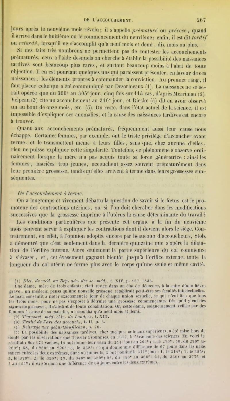 jours après le neuvième mois révolu ; il s'appelle prématuré on ppécos», quand Barrée dans le huitième ou le eommeneement du neuvième; enfin, il est dit tardif ou retardé, lorsqu'il ne s'accomplit qu'à neuf mois et demi, dix mois ou plus. Si des faits très nombreux ne permettent pas de contester les accouchements prématurés, ceux à l'aide desquels on oherche à établir la possibilité des naissances tardives sont beaucoup plus rares, et surtout beaucoup moins à l'abri de toute objection. Jl en est pourtant quelques uns qui paraissent présenter, en faveur de ces naissances, les éléments propres à commander la conviction. Au premier rang, il faut placer celui (fui a été communiqué par Dcsormeaux (1). La naissance ne se se- rait opérée que du 300* au 30.V jour, cinq lois sur 1U cas, d'après Aferriman (2). Velpeau(3) cite un accouchement au 310e jour, et Kiccke (h) dit en avoir observé un au bout de onze mois, etc. (5). Du reste, dans l'état actuel de la science, il est impossible d'expliquer ces anomalies, et la cause des naissances tardives est encore à trouver. Quant aux accouchements prématurés, fréquemment aussi leur cause nous échappe. Certaines femmes, par exemple, ont le triste privilège d'accoucher avant terme, et le transmettent même à leurs filles, sans que, chez aucune d'elles, rien ne puisse expliquer cette singularité. Toutefois, ce phénomène s'observe ordi- nairement lorsque la mère n'a pas acquis toute sa force génératrice : ainsi les femmes , mariées trop jeunes, accouchent assez souvent prématurément dans leur première grossesse, tandis qu'elles arrivent à terme dans leurs grossesses sub- séquentes. De l'accouchement à terme. On a longtemps et vivement débattu la question de savoir si le fœtus est le pro- moteur des contractions utérines, ou si l'on doit chercher dans les modifications successives (pie la grossesse imprime à l'utérus la cause déterminante du travail ? Les conditions particulières que présente cet organe à la fin du neuvième mois peuvent servir à expliquer les contractions dont il devient alors le siège. Con- trairement, en effet, à l'opinion adoptée encore par beaucoup d'accoucheurs, Slolz a démontré que c'est seulement dans la dernière quinzaine que s'opère la dilata- tion de l'orifice interne. Alors seulement la partie supérieure du col commence à s'évaser, et, cet évasement gagnant bientôt jusqu'à l'orifice externe, toute la longueur du col utérin ne forme plus avec le corps qu'une seule et même cavité. (1) Dict. de med. ou Re'p. gén. des se. med., t. XIV, p. 437. 1830. l.ne dame, mère de trois enfants, était restée dans un état de démence, à la suite d'une lièvre grave ; un médecin pensa qu'une nouvelle grossesse rétablirait peut-être ses facultés intellectuelles. Le mari consentit à noter exactement le jour de chaque union sexuelle, oe qui n'eut lieu que tous les trois mois, pour ne pas s'exposer à détruire une grossesse commençante, nés qu'il y eut des Signes de grossesse, il s'abstint de toute cohabitation. Or, celle dame, soigneusement veillée par des femmes à cause de sa maladie, n'accoucha qu'à neuf mois et demi. (2) Transact. med. chir. de Londres, t. XIII. (3) Traite, de l'art des aeeoueh., t. Il, p. 5. (4) Beitreege zur geburtshiiflirhen, p. 78. S La possibilité des naissances tardives, cbez quelques animaux snpérîenrs, a été mise hors de doute par les observations que Tcissier a soumises, en ls!7,à l'académie des sciences. En voici le résultat : Sur 171 vaches, 14 ont donné leur veau du 24 Ie jour au 200e ; 3, le 210e; »0, du 270e u- 280e; G8, du 280' au 290*; 5, le 308e: ce qui donne une différence de 07 jours dans les naias sauces entre les deux extrêmes. Sur 200 juments. 3 ont pouliné le 311c jour ; f, le 314e; ï, le 325e; i, te 320e; 2, le 330»; 47, du 340* au 350e; 25, du au 300e; 21, du 300. au 377e, et 1 au 304e : il existe donc une différence de 83 jours entre les deux extré it