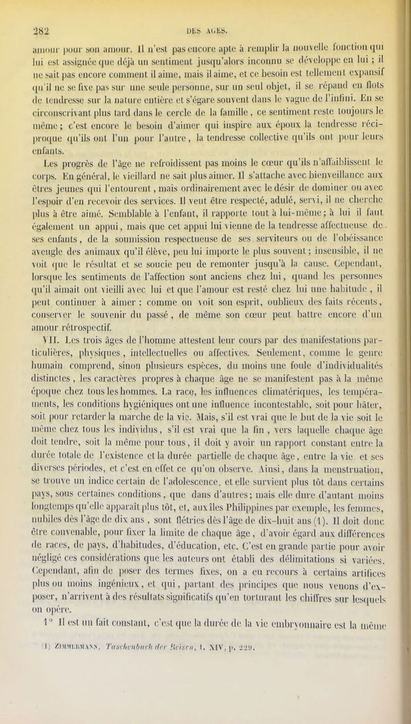 amour pour son amour. 11 n'est pas encore aple à remplir la nouvelle fonction qui lui est assignée que déjà un sentiment jusqu'alors inconnu se développe en lui ; il ne sait pas encore comment il aime, mais il aime, et ce besoin est tellement expansif qu'il ne se fixe pas sur une seule personne, sur un seul objet, il se répand en flots de tendresse sur la nature entière et s'égare souvent dans le vague de l'infini. En se circonscrivant plus lard dans le cercle de la famille , ce sentiment reste toujours le même ; c'est encore le besoin d'aimer qui inspire aux époux la tendresse réci- proque qu'ils ont l'un pour l'autre, la tendresse collective qu'ils ont pour leurs enfants. Les progrès de l'âge ne refroidissent pas moins le cœur qu'ils n'affaiblissent le corps. En général, le vieillard ne sait plus aimer. Il s'attacbe avec bienveillance aux rires jeunes qui l'entourent, mais ordinairement avec le désir de dominer ou a\ec l'espoir d'en recevoir des services. Il veut être respecté, adulé, servi, il ne cherche plus à être aimé. Semblable à l'enfant, il rapporte tout à lui-même; à lui il faut également un appui, mais que cet appui lui vienne de la tendresse affectueuse de ses enfants, de la soumission respectueuse de ses serviteurs ou de l'obéissance aveugle des animaux qu'il élève, peu lui importe le plus souvent; insensible, il ne voit (pie le résultat et se soucie peu de remonter jusqu'à la cause. Cependant, lorsque les sentiments de l'affection sont anciens cbez lui, quand les personnes qu'il aimait ont vieilli a\ec lui et que l'amour est resté cbez lui une habitude , il peut continuer à aimer: comme on voit son esprit, oublieux des faits récents, conserver le souvenir du passé , de même son cœur peut battre encore d'un amour rétrospectif. VU. Les trois âges de l'homme attestent leur cours par des manifestations par- ticulières, physiques,, intellectuelles ou affectives. Seulement, comme le genre humain comprend, sinon plusieurs espèces, du moins une foule d'individualités distinctes , les caractères propres à chaque âge ne se manifestent pas à la même époque cbez tous les hommes. La raco, les influences cliinatériques, les tempéra- ments, les conditions hygiéniques ont une influence incontestable, soit pour bâter, soit pour retarder la marche de la vie. Mais, s'il est vrai que le but de la vie soit le même chez tous les individus, s'il est vrai que la lin , vers laquelle chaque âge doit tendre, soit la même pour tous, il doit y avoir un rapport constant entre la durée totale de l'existence et la durée partielle de chaque âge, entre la vie et ses diverses périodes, et c'est en effet ce qu'on observe. Ainsi, dans la menstruation, se trouve un indice certain de l'adolescence, et elle survient plus tôt dans certains pays, sous certaines conditions, que dans d'autres; mais elle dure d'autant moins longtemps qu'elle apparaît plus tôt, et, auxîles Philippines par exemple, les femmes, nubiles dès l'âge de dix ans , sont flétries dès l'âge de dix-huit ans (1). 11 doit donc être convenable, pour fixer la limite de chaque âge, d'avoir égard aux différences de races, de pavs, d'habitudes, d'éducation, etc. C'est en grande partie pour avoir négligé ces considérations que les auteurs ont établi des délimitations si variées. Cependant, afin de poser des termes fixes, on a eu recours à certains artifices plus ou moins ingénieux, et qui, partant des principes (pie nous venons d'ex- poser, n'arrivent à des résultats significatifs qu'en torturant les chiffres sur lesquels on opère. 1° Il est un fait constant, c'est que la durée de la vie embryonnaire est la même