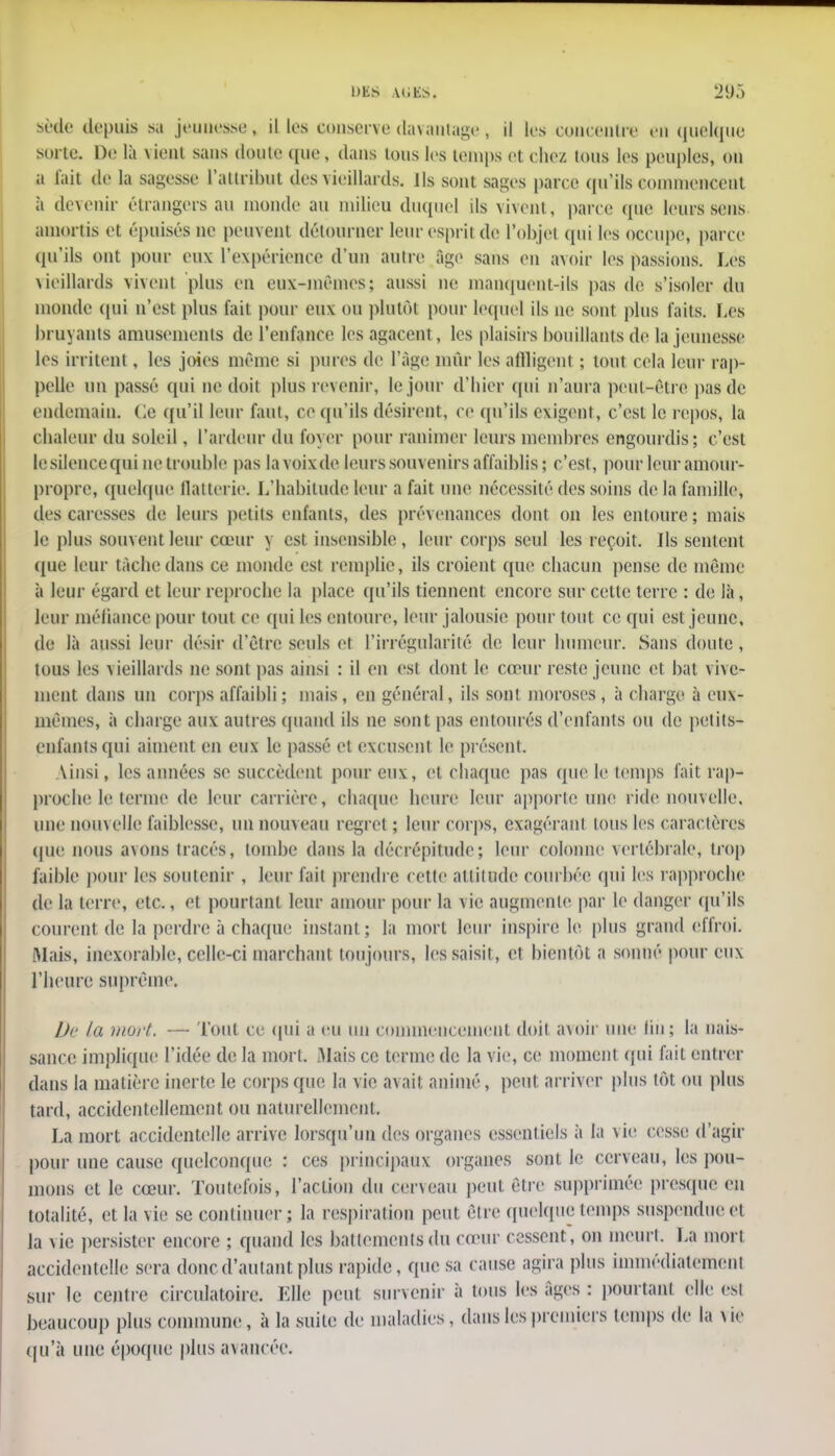 Sèée depuis sa jeunesse, il les conserve davantage , il les concentra en quelque sorte. De là vient sans doute que, dans tous les temps et chez Ions les peuples, on a l'ait de la sagesse l'attribut des vieillards. Ils sont sages parce qu'ils commencent à devenir étrangers au monde au milieu duquel ils vivent, parce que leurs sens amortis et épuisés ne peuvent détourner leur esprit de l'objet qui les occupe, parce qu'ils ont pour eux L'expérience d'un autre âge sans en avoir les passions. Les vieillards vivent plus en eux-mêmes; aussi ne manquent-ils pas de s'isoler du inonde qui n'est plus fait pour eux ou plutôt pour lequel ils ne sont plus faits. Les bruyants amusements de l'enfance les agacent, les plaisirs bouillants de la jeunesse les irritent , les joies même si pures de l'âge mùr les allligent ; tout cela leur rap- pelle un passé qui ne doit plus revenir, le jour d'hier qui n'aura peut-être pas de endemain. (le qu'il leur faut, ce qu'ils désirent, ce qu'ils exigent, c'est le repos, la chaleur du soleil, l'ardeur du foyer pour ranimer leurs membres engourdis; c'est le silence qui ne trouble pas la voix de leurs souvenirs affaiblis ; c'est, pour leur amour- propre, quelque flatterie. L'habitude leur a fait une nécessité des soins de la famille, des caresses de leurs petits enfants, des prévenances dont on les entoure; mais le plus souvent leur cœur y est insensible, leur corps seul les reçoit. Ils sentent que leur tâche dans ce monde est remplie, ils croient que chacun pense de même à leur égard et leur reproche la place qu'ils tiennent encore sur celle terre : de là, leur méfiance pour tout ce qui les entoure, leur jalousie pour tout ce qui est jeune, de là aussi leur désir d'être seuls et l'irrégularité de leur humeur. Sans doute , tous les vieillards ne sont pas ainsi : il en est dont le cœur reste jeune et bat vive- ment dans un corps affaibli ; mais, en général, ils sont moroses, à charge à eux- mêmes, à charge aux autres quand ils ne sont pas entourés d'enfants ou de petits- enfants qui aiment en eux le passé et excusent le présent. Ainsi, les années se succèdent pour eux:, et chaque pas que le temps fait rap- proche le terme de leur carrière, chaque heure leur apporte une ride nouvelle, une nouvelle faiblesse, un nouveau regret ; leur corps, exagérant tous les caractères que nous avons traeés, tombe dans la décrépitude; leur colonne vertébrale, trop faible pour les soutenir , leur l'ail prendre cette altitude courbée qui les rapproche de la terre, etc., et pourtant leur amour pour la vie augmente par le danger qu'ils courent de la perdre à chaque instant; la mort leur inspire le plus grand effroi. Mai», inexorable, celle-ci marchant tou jours, les saisit, et bientôt a sonné pour eux l'heure suprême. Dr la mort. — Tout ce qui a eu un commencement doit avoir une lin; la nais- sance implique l'idée de la mort. Mais ce terme de la vie, ce moment qui fait entrer dans la matière inerte le corps que la vie avait animé, peut arriver plus tôt ou plus tard, accidentellement ou naturellement. La mort accidentelle arrive lorsqu'un des organes essentiels à la vie cesse d'agir pour une cause quelconque : ces principaux organes sont le cerveau, les pou- mons et le cœur. Toutefois, l'action du cerveau peut être supprimée presque eu totalité, et la vie se continuer; la respiraiion peut être quelque temps suspendueei la vie persister encore ; quand les battements du cœur cessent, on meurt. La mon accidentelle sera donc d'autant plus rapide, que sa cause agira plus immédiatement sur le centre circulatoire. Elle peut survenir à tous les âges : pourtant elle esi beaucoup plus commune, à la suite de maladies, dans les premiers temps de la vie qu'à une époque plus avancée.