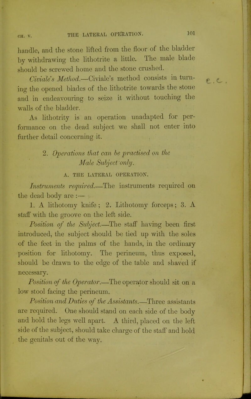 handle, and the stone hfted from the floor of the bladder by withdrawing the lithotrite a little. The male blade should be screwed home and the stone crushed. Civiales Method—CWmlQ's method consists in turn- ^ ing the opened blades of the hthotrite towards the stone and in endeavouring to seize it without touching the Avails of the bladder. As hthotrity is an operation unadapted for per- formance on the dead subject we shall not enter into further detail concerning it. 2. Operations that can be practised on the Male Subject only. A. THE LATERAL OPERATION. Instruments required.—The instruments required on the dead body are :— 1. A lithotomy knife; 2. Lithotomy forceps; 3. A staff with the groove on the left side. Position of the Subject.—The staff having been first introduced, the subject should be tied up with the soles of the feet in the palms of the hands, in the ordinary position for lithotomy. The perineum, thus expo*ied, should be drawn to the edge of the table and shaved if necessary. Position of the Operator.—The operator should sit on a low stool facing the perineum. Position and Duties of the Assistants Three assistants are required. One should stand on each side of the body and hold the legs well apart. A third, placed on the left side of the subject, should take charge of the staff and hold the genitals out of the way.