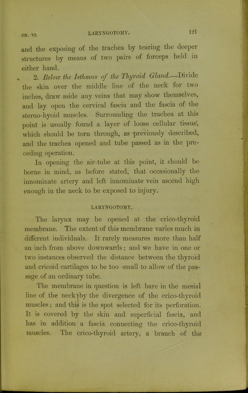 LARYNGOTOMV. and the exposing of the trachea by tearing the deeper strnctures by means of two pairs of forceps held in either hand. 2. Below the Isthmus of the Thyroid Gland.—Divide the skin over the middle line of the neck for two inches, draw aside any veins that may show themselves, and lay open the cervical fascia and the fascia of the sterno-hyoid muscles. Surrounding tlie trachea at this point is usually found a layer of loose cellular tissue', which should be torn through, as previously described, and the trachea opened and tube passed as in the pre- ceding operation. In opening the air-tube at this point, it should be borne in mind, as before stated, that occasionally the innominate artery and left innominate vein ascend high enough in the neck to be exposed to injury. LARYNGOTOMY. The larjmx may be opened at the crico-thyroid membrane. The extent of this membrane varies much in different individuals. It rarely measures more than half an inch from above downwards; and we have in one or two instances observed the distance between the thyroid and cricoid cartilages to be too small to allow of the pas- sage of an ordinary tube. The membrane in question is left bare in the mesial line of the neck )by the divergence of the crico-thyroid muscles; and this is the spot selected for its perforation. It is covered by tlie skin and superficial fascia, and has in addition a fascia connecting the crico-thyroid muscles. The crico-thyroid artery, a branch of the