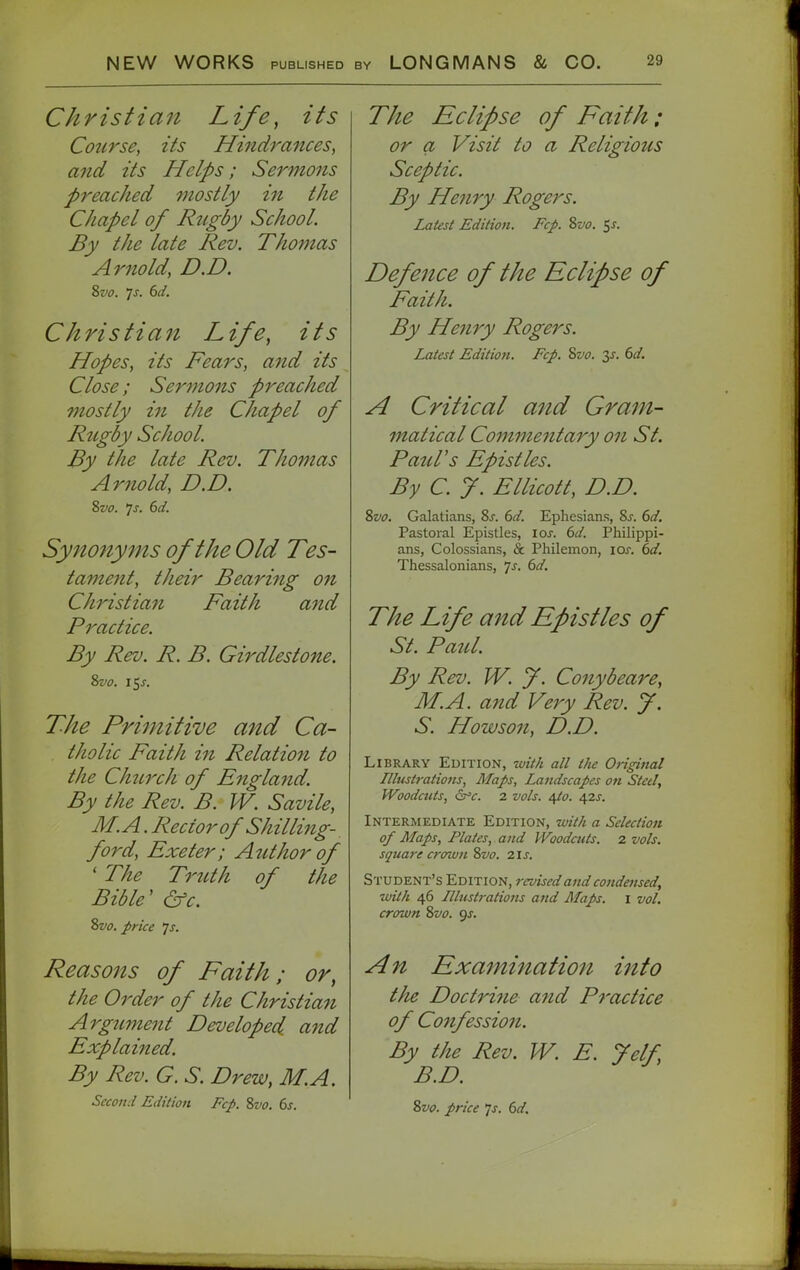 Christian Life, its Course, its Hindrances, and its Helps; Sermons preached mostly in the Chapel of Rugby School. By the late Rev. Thomas Arnold, D.D. Christian Life, its Hopes, its Rears, and its Close; Sermons preached mostly i?t the Chapel of Rtcgdy School By the late Rev. Thomas Arnold, D.D. Zvo. js. 6d. Synonyms of the Old Tes- tament, their Bearing on Christia?i Paith and Practice. By Rev. R. B. Girdlestone. 2>vo. 15^. The Primitive and Ca- tholic Paith in Relation to the Chtirch of Pngland. By the Rev. B. W. Savile, M.A. Rector of Shilling- ford, Pxeter; Atithor of ' The Trtith of the Bible' &c. 2>vo. price js. Reasons of Faith; or, the Order of the Christian Argument Developed, and Explained. By Rev. G. S. Drew, M.A. Second Edition Fcp. 8vo. 6s. The Eclipse of Faith: or a Visit to a Religious Sceptic. By Henry Rogers. Latest Edition. Fcp. Svo. ^s. Defence of the Eclipse of Paith. By Henry Rogers. Latest Editio7i. Fcp. Svo. y. 6d. A Critical and Gram- matical Commentary on St. Paid's Epistles. By C y. Ellicott, D.D. %vo. Galatians, 8j. (>d. Ephesians, 8j. (>d. Pastoral Epistles, ioj. bd. Philippi- ans, Colossians, & Philemon, loj-. 6d. Thessalonians, 7^. dd. The Life and Epistles of St. Paul. By Rev. W. f. Conybeare, M.A. and Very Rev. J, S. How son, D.D. Library Edition, -with all the Original Illustrations, Maps, Landscapes on Steel, IVoodctits, 6^c. 2 vols. 4/c. 42j. Intermediate Edition, with a Selection of Maps, Plates, and JVoodcuts. 2 vols, square crown Svo. 2ls. Student's Edition, reviseda^id condensed, ■with 46 Illustrations and Maps, i vol. crown Svo. gs. An Examination into tlie Doctri7ie and Practice of Confession. By the Rev. W. E. J elf B.D. Svo. price Is. 6d.