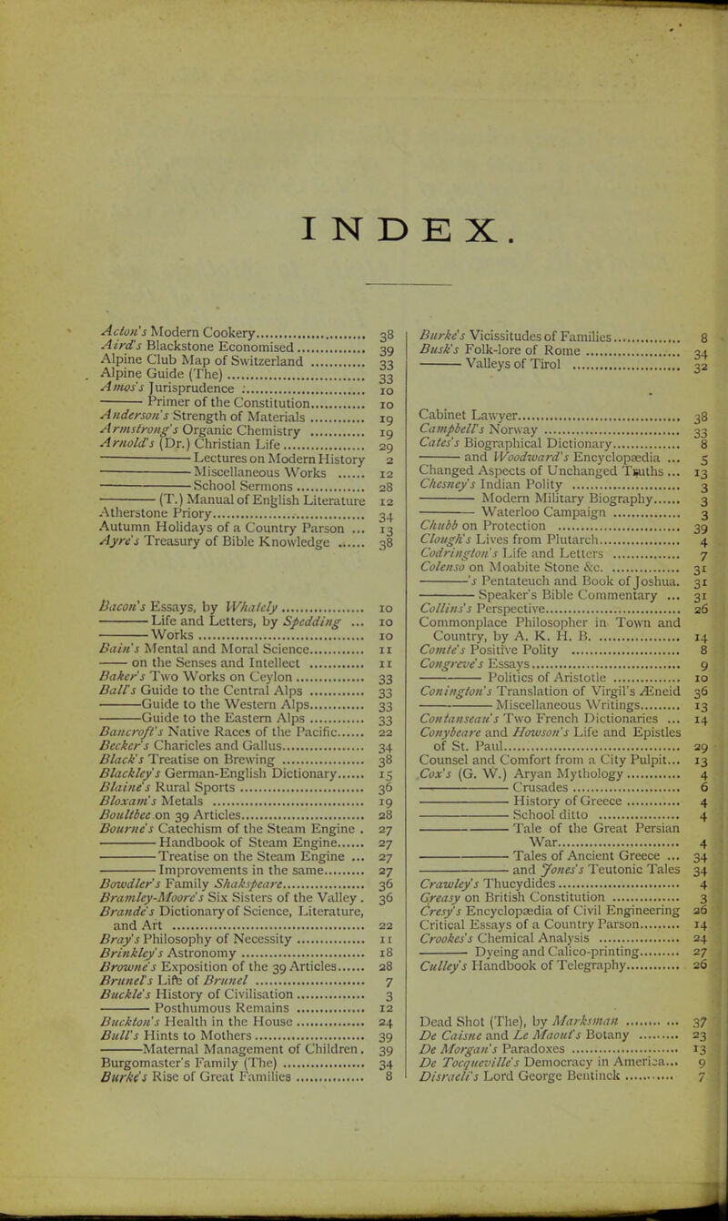 INDEX. Acton's Modern Cookery 38 Airds Blackstone Economised 39 Alpine Club Map of Switzerland 33 Alpine Guide (The) 33 Alms's Jurisprudence 10 Primer of the Constitution 10 Anderson's Strength of Materials ig Armstrong's Organic Chemistry 19 Arnold's (Dr.) Christian Life 29 — Lectures on Modern History 2 — Miscellaneous Works 12 — School Sermons 28 (T.) Manual of Enjjlish Literature 12 Atherstone Priory 34 Autumn Holidays of a Country Parson ... 13 Ayre's Treasury of Bible Knowledge 38 Bacon's Essays, by Whalcly 10 Life and Letters, by Spcdding ... 10 Works 10 Bain's Mental and Moral Science 11 on the Senses and Intellect 11 Baker's Two Works on Ceylon 33 Bales Guide to the Central Alps 33 Guide to the Western Alps 33 Guide to the Eastern Alps 33 Bancroft's Native Races of the Pacific 22 Becker's Charicles and Gallus 34 Black's Treatise on Brewing 38 Blacklcy's German-English Dictionary 15 Blaine's Rural Sports 36 Bloxam's Metals 19 Boultbce on 39 Articles 28 Bourne's Catechism of the Steam Engine . 27 Handbook of Steam Engine 27 Treatise on the Steam Engine ... 27 Improvements in the same 27 Bowdler's Family Shakspcare 36 Bramley-Moorc's Six Sisters of the Valley . 36 Brande's Dictionary of Science, Literature, and Art 22 Bray's Philosophy of Necessity 11 Brinklcy's Astronomy 18 Browne s Exposition of the 39 Articles 28 Bruneis Lift; of Brunei 7 Buckle's History of Civilisation 3 Posthumous Remains 12 Buckton's Health in the House 24 Bull's Hints to Mothers 39 Maternal Management of Children. 39 Burgomaster's Family (The) 34 Burke's Vicissitudes of Families 8 Busk's Folk-lore of Rome 34 Valleys of Tirol 32 Cabinet Lawyer 38 Campbell's Norway 33 Cates's Biographical Dictionary 8 and Woodward's Encyclopaedia ... 5 Changed Aspects of Unchanged Tsuths ... 13 Chesney's Indian Polity 3 Modern Military Biography 3 Waterloo Campaign 3 Chubb on Protection 39 Clough's Lives from Plutarch 4 Codrington's Life and Letters 7 Colenso on Moabile Stone &c 31 's Pentateuch and Book of Joshua. 31 Speaker's Bible Commentary ... 31 Collins's Perspective 26 Commonplace Philosopher in Town and Country, by A. K. II. B 14 Comte's Positive Polity 8 Congrcve's Essays 9 Politics of Aristotle 10 Coningfon's Translation of Virgil's /Eneid 36 Miscellaneous Writings 13 Contanseau's Two French Dictionaries ... 14 Conybeare and Howson's Life and Epistles of St. Paul 29 Counsel and Comfort from a City Pulpit... 13 Cox's (G. W.) Aryan Mythology 4 —• Crusades 6 History of Greece 4 School ditto 4 Tale of the Great Persian War 4 Tales of Ancient Greece ... 34 and Jones's Teutonic Tales 34 Crawley's Thucydides 4 Gfcasy on British Constitution 3 Cresy's Encyclopasdia of Civil Engineering a6 Critical Essays of a Country Parson......... 14 Crookes's Chemical Analysis 24 Dyeing and Calico-printing 27 Culley's Handbook of Telegraphy 26 Dead Shot (The), by Marksman 37 De Caisne and Le Maoui's Botany 23 De Morgan's Paradoxes 13 De Toci/ucvilie's Democracy in America... 9