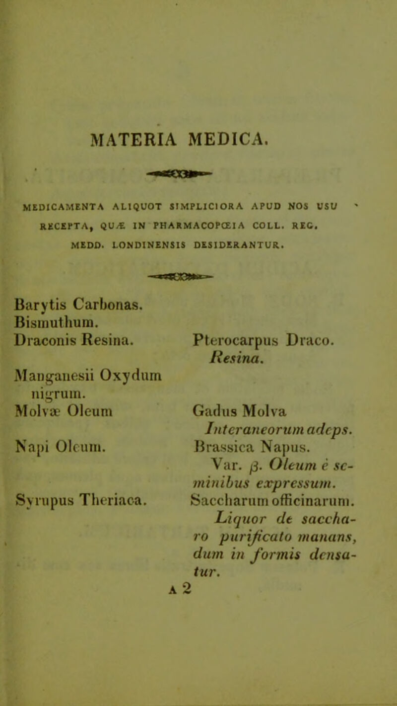 MATERIA MEDICA. MEDICAMENTA ALIQUOT SIMPLICIORA APUD NOS USU RECEPTA, QU/E IN PHARMACOPOEIA COLL. REG. MEDD. LONDINENS1S DESIDERANTUR. Barytis Carbonas. Bismutlium. Draconis Resina. Manganesii Oxydum nigrum. Molvae Oleum Napi Oleum. Syrupus Theriaca. Pterocarpus Draco. Resina. Gadus Molva Intcraneorum adcps. Brassica Napus. Var. Oleum e sc- minibus expressum. Saccharum officinarum. Liquor dt saccha- ro purijicuto unmans, dum in formis dcnsa- tur.