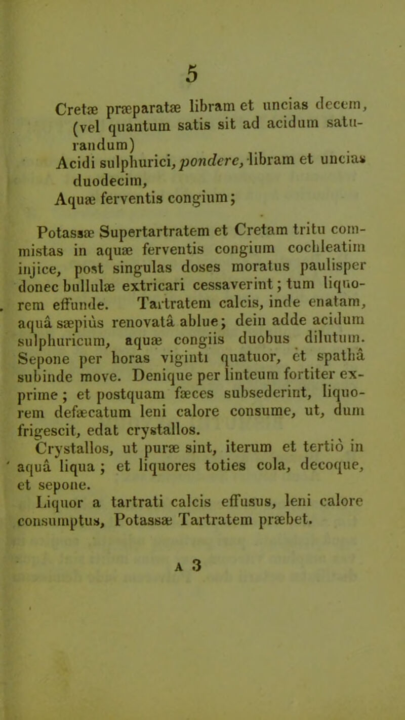 Crete pneparate libram et uncias decern, (vel quantum satis sit ad acidum satu- randum) Acidi sulphurici,pondere,-libram et uncias duodecim. Aqua? ferventis congium; Potassae Supertartratem et Cretam tritu com- mistas in aquae ferventis congium cochleatim injice, post singulas doses moratus paulisper donee bullulae extricari cessaverint; turn liquo- rem effunde. Tartratem calcis, inde enatam, aqua saepius renovata ablue j dein adde acidum sulphuricum, aquae congiis duobus dilutum. Sepone per horas viginti quatuor, et spatba subinde move. Denique per linteum fortiter ex- prime ; et postquam faeces subsederint, liquo- rem defaecatum leni calore consume, ut, dum frigescit, edat crystallos. Crystallos, ut purae sint, iterum et tertio in ' aqua liqua ; et liquores toties cola, decoque, et sepone. Liquor a tartrati calcis effusus, leni calore consumptus, Potassae Tartratem praebet.