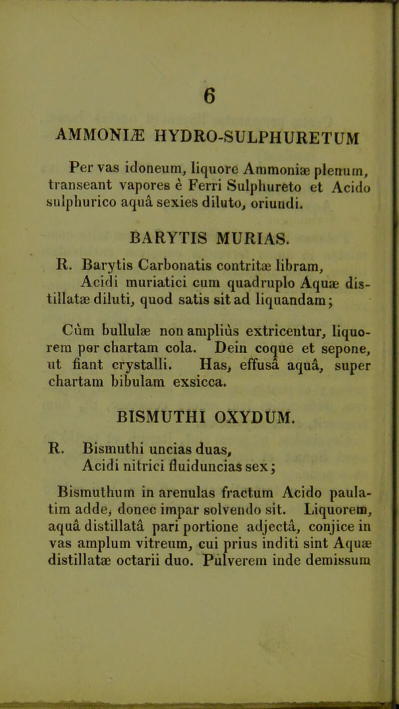 AMMONLE HYDRO-SULPHURETUM Per vas idoneum, liquore Ammoniae plenum, transeant vapores e Ferri Sulphureto et Acido sulphurico aquasexies diluto, oriundi. BARYTIS MURIAS. R. Barytis Carbonatis contritae libram, Acidi rauriatici cum quadruplo Aquae dis- tillatae diluti, quod satis sit ad liquandam; Cum bullulae non amplius extricentur, liquo- rem per chartam cola. Dein cocjue et sepone, ut fiant crystalli. Has, effusa aqua, super chartam bibulam exsicca. BISMUTHI OXYDUM. R. Bismuthi uncias duas, Acidi nitrici fluiduncias sex; Bismuthum in arenulas fractum Acido paula- tim adde, donee impar solvendo sit. Liquorem, aqua distillata pari portione adjecta, conjice in vas amplum vitreum, cui prius inditi sint Aquae distillatae octarii duo. Pulverem inde demissum