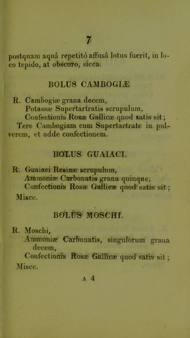postquam aqua repetito affusa lotus fuerit, in lo- co tepido, at obscuro, sicca. BOLUS CAMBOGIiE R. Cambogiae grana decern, Polassaj Supertartratis scrupulum, Confectionis Rosae Gallicae quod satis sit; Tere Cambogiam cum Supertartrate in puL- verem, et adde confectionem. BOL.US GUAIACI. R. Guaiaci ReBinae scrupulmn, Amraoniae Carbonatis grana quinqne, Confectionis Rosae Gallicae quod satis sit; Misce. BOXUS MOSCHI. R. Mosclii, Ammoniae Carbonatis, singulorum grana decern, Confectionis Rosae Gallicae quod satis sit; Misce.