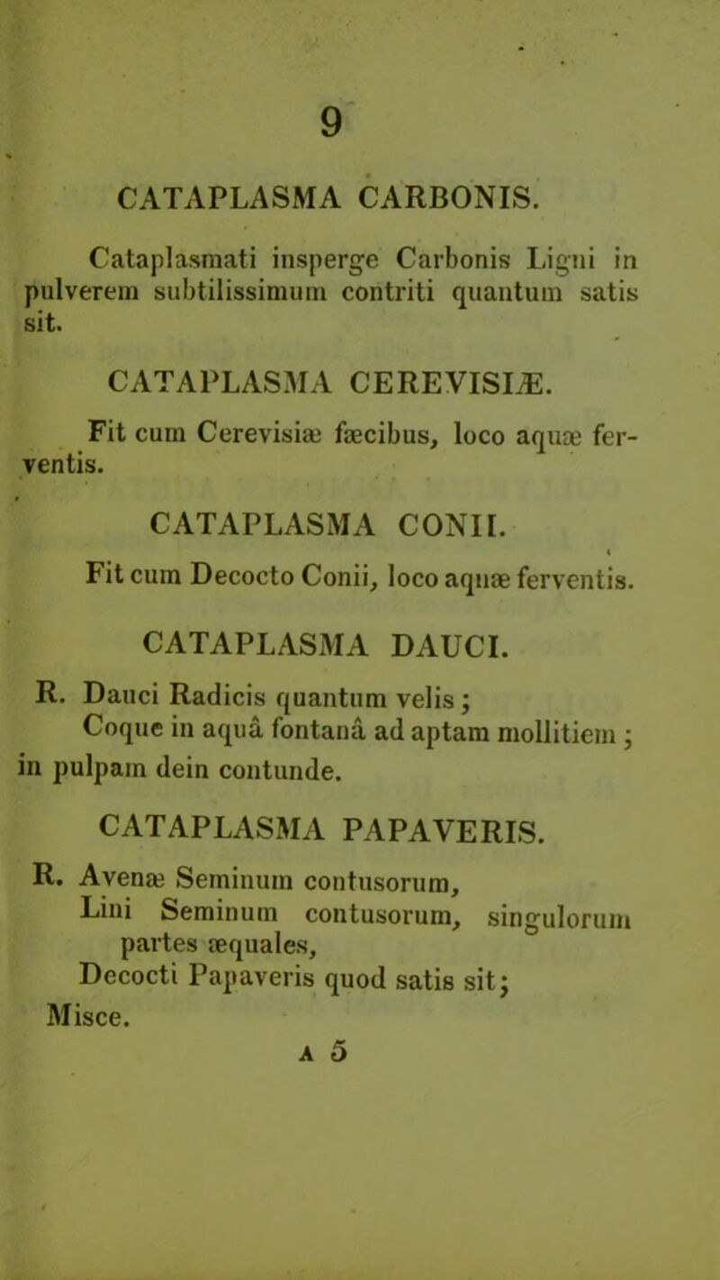 CATAPLASMA CARBONIS. Cataplasmati insperge Carbonis Ligni in pulverem subtilissimum contriti quantum satis sit. CATAPLASMA CEREVISI^. Fit cuin Cerevisiai faecibus, loco aqua? fer- ventis. CATAPLASMA CONII. Fit cum Decocto Conii, loco aquae ferventis. CATAPLASMA DAUCI. R. Dauci Radicis quantum velis; Coque in aqua fontana ad aptam mollitiem ; in pulpam dein contunde. CATAPLASMA PAPAVERIS. R. Avenaj Seminum contusorum, Lini Seminum contusorum, singulorum partes aequales, Decocti Papaveris quod satis sit; Misce. a 5