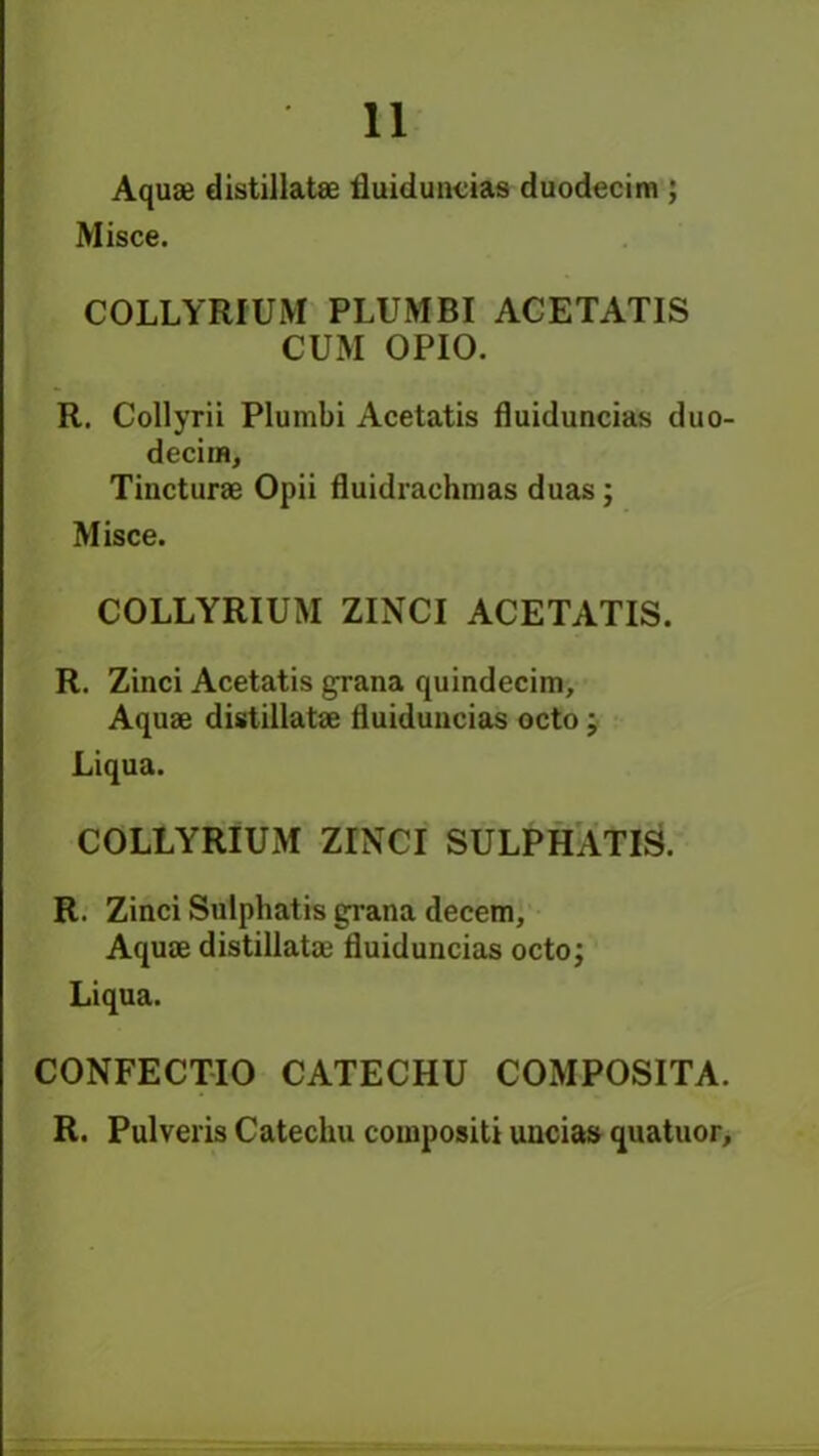 Aquae distillatae fluiduncias duodecim ; Misce. COLLYRIUM PLUMBI ACETATIS CUM OPIO. R. Collyrii Plumbi Acetatis fluiduncias duo- decimo Tincturae Opii fluidrachmas duas; Misce. COLLYRIUM ZINCI ACETATIS. R. Zinci Acetatis grana quindecim. Aquae distillatae fluiduncias octo; Liqua. COLLYRIUM ZINCI SULPHATIS. R. Zinci Sulphatis grana decern. Aquae distillatae fluiduncias octo; Liqua. CONFECTIO CATECHU COMPOSITA. R. Pulveris Catechu compositi uncias quatuor.