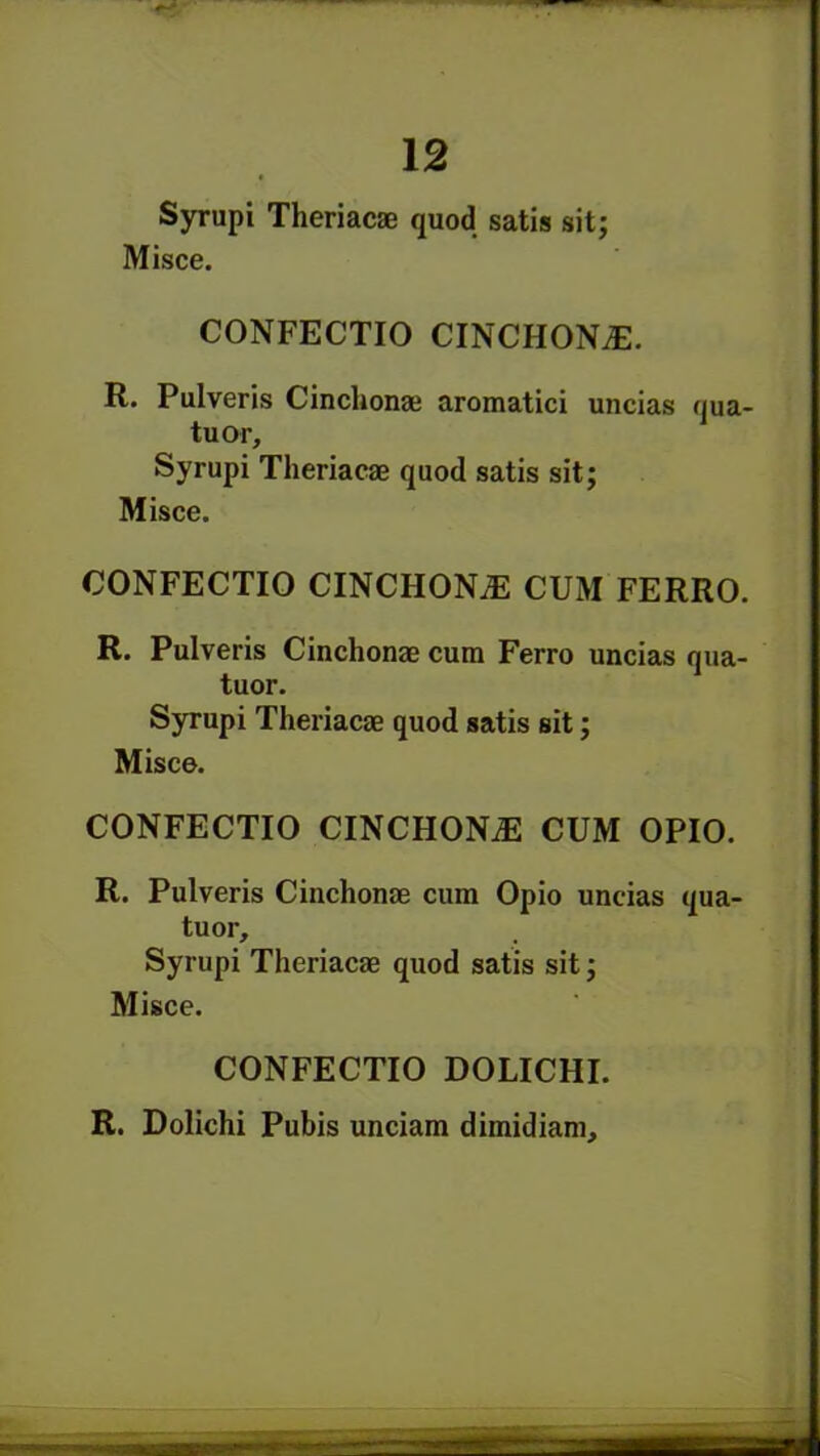 Syrupi Theriacae quod satis sit; Misce. CONFECTIO CINCHONA. R. Pulveris Cinchonae aromatici uncias qua- tuor, Syrupi Theriacae quod satis sit; Misce. CONFECTIO CINCHONiE CUM FERRO. R. Pulveris Cinchonae cum Ferro uncias qua- tuor. Syrupi Theriacae quod satis sit; Misce. CONFECTIO CINCHONiE CUM OPIO. R. Pulveris Cinchonae cum Opio uncias qua- tuor, Syrupi Theriacae quod satis sit; Misce. CONFECTIO DOLICHI. R. Dolichi Pubis unciam dimidiam.