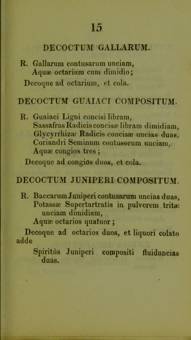 DECOCTUM GALLARUM. R. Gallarura contusarum unciam. Aquae octariuin cum dimidio; Decoque ad octarium, et cola. DECOCTUM GUAIACI COMPOSITUM. R. Guaiaci Ligni concisi libram. SassafrasRadicisconcisaelibram dimidiam, Glycyrrhizae Radicis concisae uncias duas, Coriaudri Seminum contusorum unciam, Aquae congios tres; Decoque ad congios duos, et cola. DECOCTUM JUNIPERI COMPOSITUM. R. Baccarum Juniperi contusarum uncias duas, Potassae Supertartratis in pulverem tritae unciam dimidiam. Aquae octarios quatuor; Decoque ad octarios duos, et liquori colato adde Spiritus Juniperi compositi fluiduncias duas.