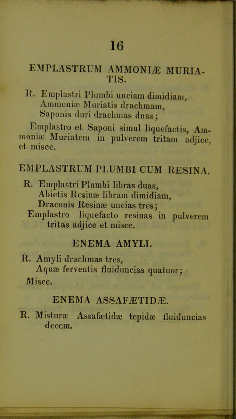 EMPLASTRUM AMMONITE MURIA- TIS. R. Ernplastri Plumbi unciam dimidiam, Ammoniae Muriatis drachmam, Saponis duri drachmas duas; Emplastro et Saponi simul liquefactis, Am- monim Muriatem in pulverem tritani adjice, et misce. EMPLASTRUM PLUMBI CUxM RESINA. R. Ernplastri Plumbi libras duas, Abietis Resinae libram dimidiam, Draconis Resina? uncias tres; Emplastro liquefacto resinas in pulverem tritas adjice et misce. ENEMA AMYLI. R. Amyli drachmas tres. Aquae ferventis fluid uncias quatuor; Misce. ENEMA ASSAFiETID,E. R. Misturae Assafaetida? tepida? fluiduncias decern.