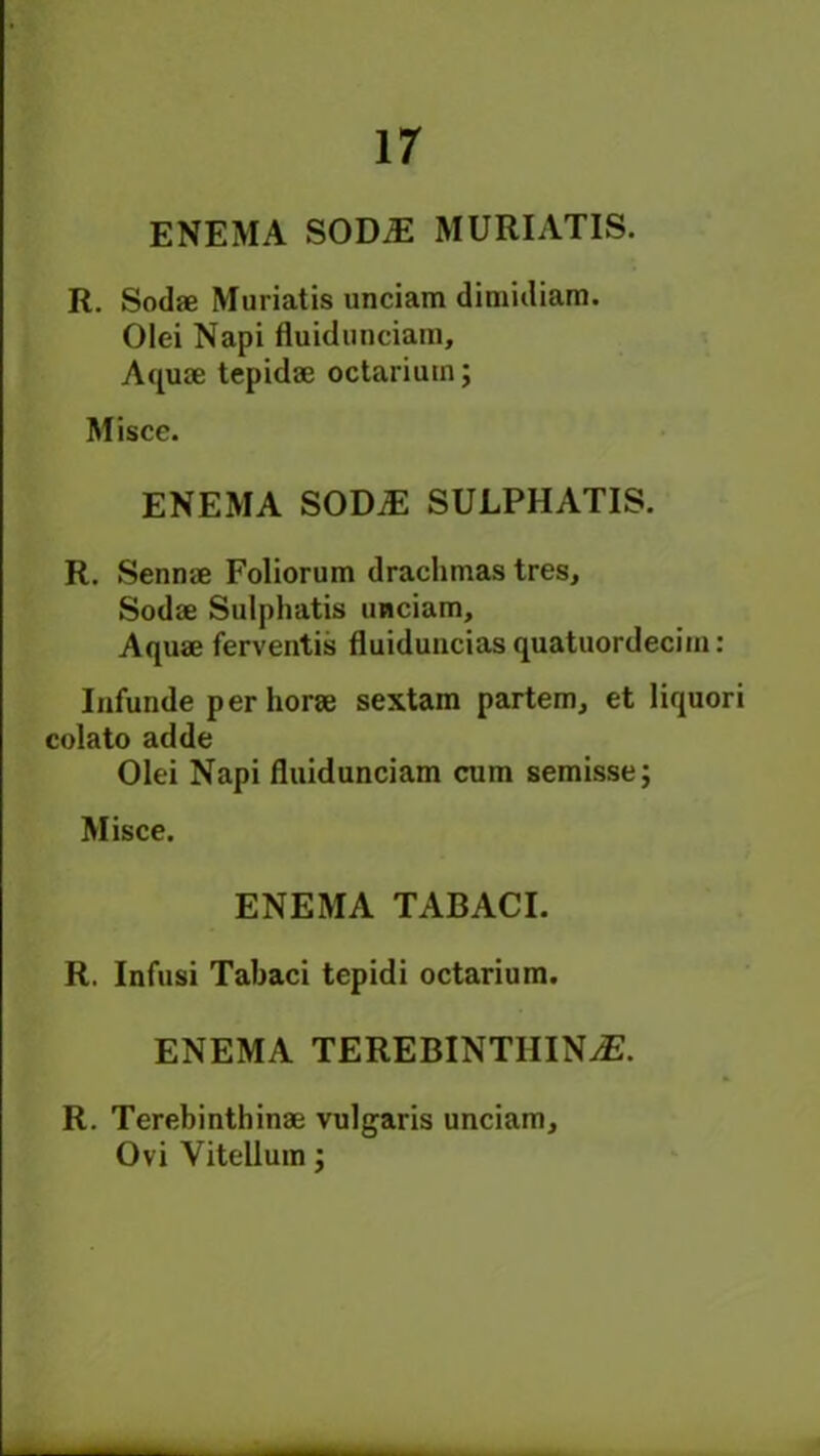 ENEMA SOM MURIATIS. R. Sodae Muriatis unciam dimidiam. Olei Napi fluidunciam. Aquae tepidae octariuin; Misce. ENEMA SOD# SULPHATIS. R. Sennae Foliorum drachmas tres, Sodae Sulphatis unciam. Aquae ferventis fluidunciasquatuordecim: Infunde perhorae sextam partem, et liquori colato adde Olei Napi fluidunciam cum semisse; Misce. ENEMA TABACI. R. Infusi Tabaci tepidi octarium. ENEMA TEREBINTHIN#. R. Terebinthinae vulgaris unciam, Ovi Yitellum;