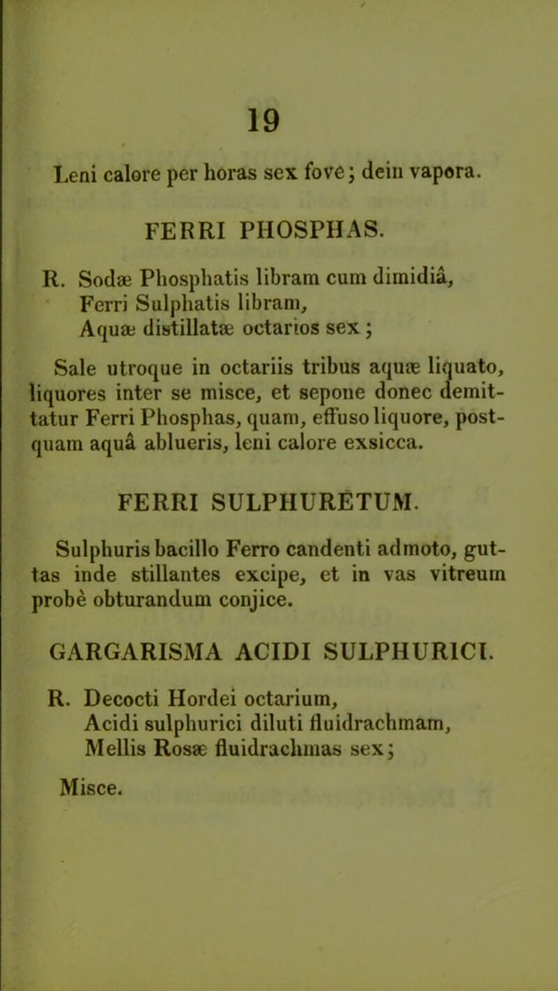 Leni calore per horas sex fove; dein vapora. FERRI PHOSPHAS. R. Soda; Phosphatis libram cum dimidia, Ferri Sulpliatis libram. Aqua; distillata; oetarios sex ; Sale utroque in octariis tribus aquae liquato, liquores inter se misce, et sepone donee demit- tatur Ferri Phosphas, quam, eff'usoliquore, post- quam aqua ablueris, leni calore exsicca. FERRI SULPIIURETUM. Sulphurisbacillo Ferro candenti admoto, gut- tas inde stillantes excipe, et in vas vitreurn probe obturandum conjice. GARGARISMA ACIDI SULPHURICl. R. Decocti Hordei octarium, Acidi sulphurici diluti fluidrachinam, Mellis Rosae fluidraclunas sex;