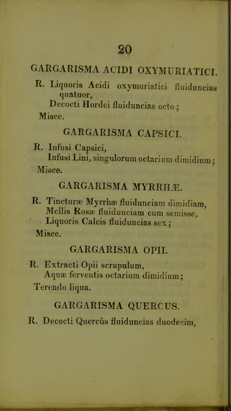 GARGARISMA ACIDI OXYMURIATICI. R. Liquoris Acidi oxymuriatici fluiduncias quatuor, Decocti Hordei fluiduncias octo; Misce. GARGARISMA CAPSICI. R. Infusi Capsici, Infusi Lini, singulorum octarium dimidium; Misce. GARGARISMA MYRRILE. R. Tincturae Myrrhae fluidunciam dimidiam, Mellis Rosa? fluidunciam cum semisse, Liquoris Calcis fluiduncias sex; Misce. GARGARISMA OPII. R. Extracti Opii scrupulum. Aquae ferventis octarium dimidium; Terendo Iiqua. GARGARISMA QUERCUS. R. Decocti Quercus fluiduncias duodecim.