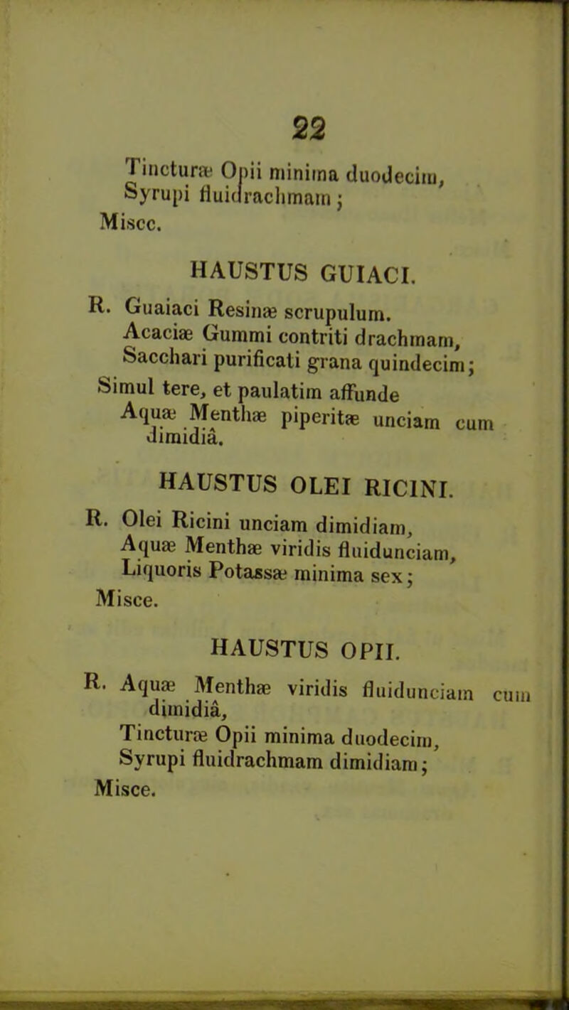 Tinctura* Opii minima duodecim, Syrupi fluidrachmam ; Miscc. HAUSTUS GUIACI. R. Guaiaci Resinae scrupidum. Acaciae Gummi contriti drachinarn, Sacchari purificati grana quindecim; Simul tere, et paulatim affunde Aquaj Mentlim piperitae unciam cum uimidia. HAUSTUS OLEI RICINI. R. Olei Ricini unciam dimidiam. Aquae Menthae viridis fluidunciam, Liquoris Potassa? minima sex; Mi see. HAUSTUS OPII. R. Aqua? Menthm viridis fluidunciam cum dimidia, Tincturae Opii minima duodecim, Syrupi fluidrachmam dimidiam;