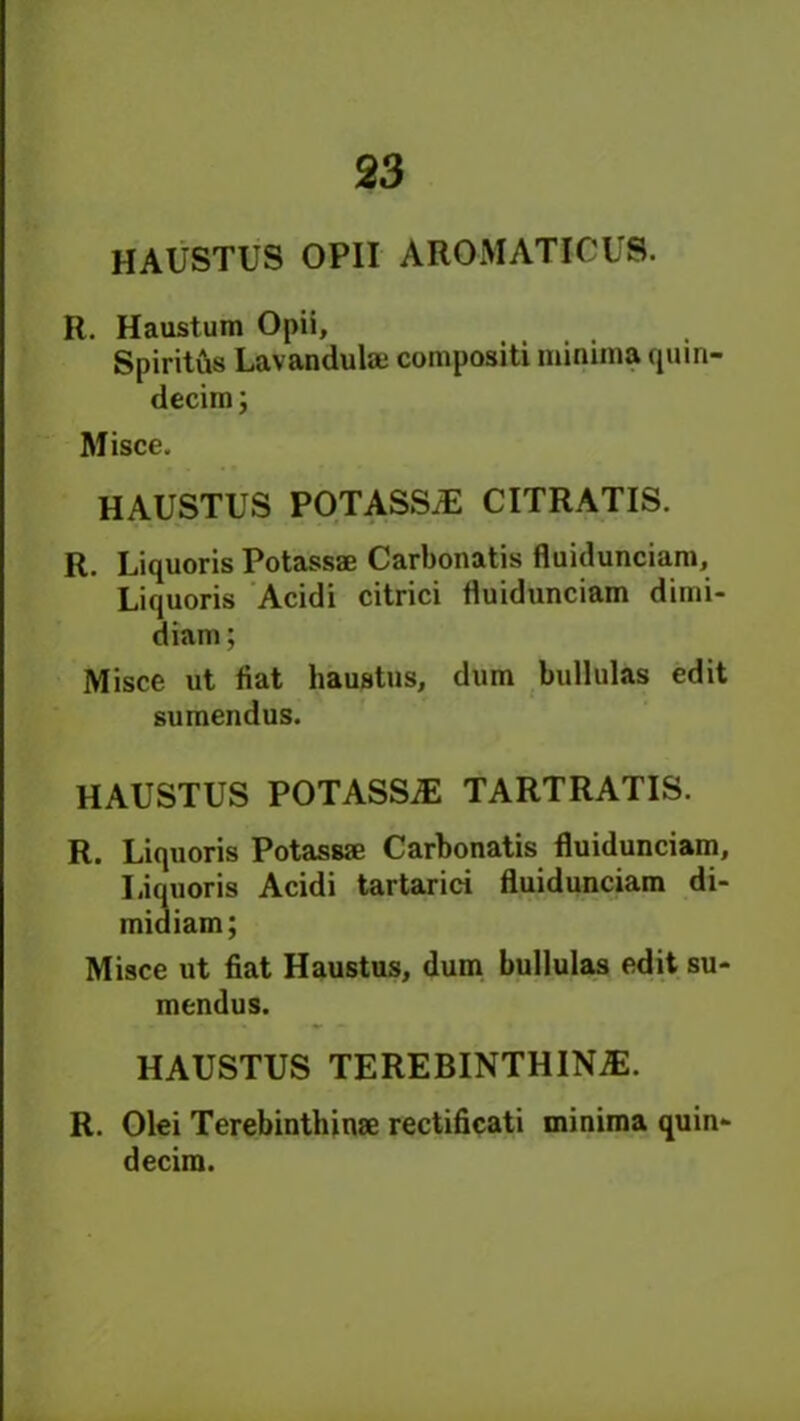 HAUSTUS OPII AROMATICUS. R. Haustum Opii, Spirits Lav an du laj compositi minima quin- decim; Misce. HAUSTUS POTASSJE CITRATIS. R. Liquoris Potassae Carbonatis fluidunciam, Liquoris Acidi citrici fluidunciam dimi- diam; Misce ut flat haustus, dum buUulas edit sumendus. HAUSTUS POTASSjE TARTRATIS. R. Liquoris Potassae Carbonatis fluidunciam, Liquoris Acidi tartarici fluidunciam di- midiam; Misce ut fiat Haustus, dum bullulas edit su- mendus. HAUSTUS TEREBINTH INiE. R. Olei Terebinthinae rectificati minima quin- decim.
