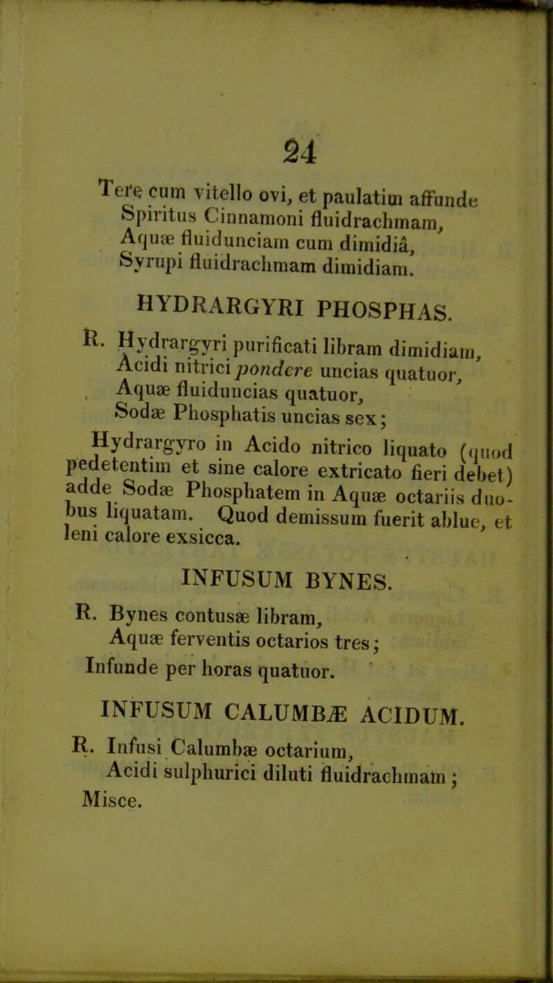 Te^e cum vitello ovi, et paulatim affunde Spmtus Cinnamoni fluidrachmam. Aquae fluidunciam cum dimidia, Syrupi fluidrachmam dimidiam. hydrargyri phosphas. Hydrargyri purificati libram dimidiam, Acidi nitrici pondcre uncias quatuor. Aquae fluiduncias quatuor, Sodae Phosphatis uncias sex; Hydrargyro in Acido nitrico liquato (quod pedetentim et sine calore extricato fieri debet) adde Sodae Phosphatem in Aquae octariis duo- bus liquatam. Quod demissum fuerit ablue, et Jeni calore exsicca. INFUSUM BYNES. R. Bynes contusae libram. Aquae ferventis octarios tres; Infunde per horas quatuor. INFUSUM CALUMBiE ACIDUM. R. Infusi C'alumbae octarium, Acidi sulphurici diluti fluidrachmam ;