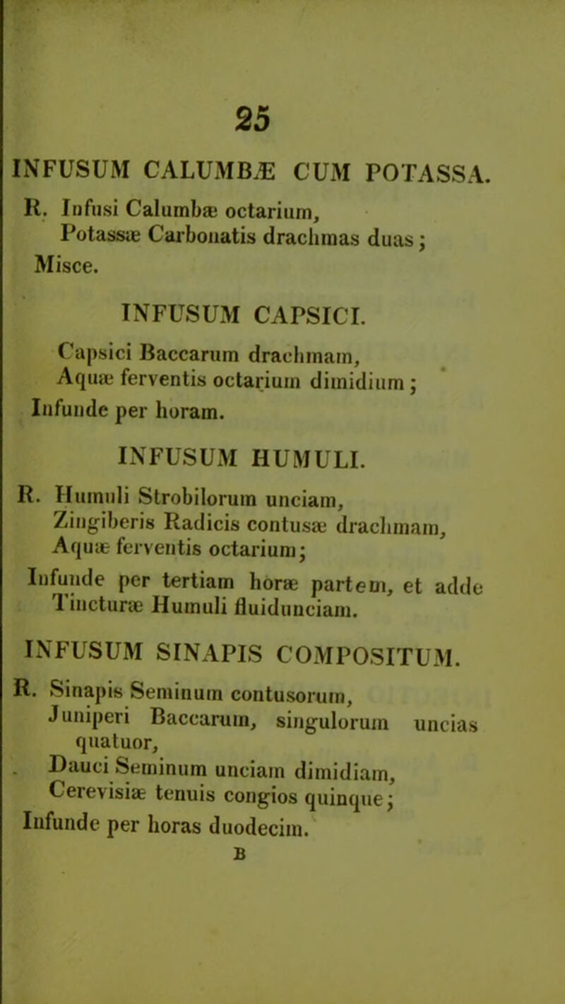 INFUSUM CALUMB.E CUM POTASSA. R. Infusi Calumb* octarium. Potass® Carbouatis drachmas duns j Misce. TNFUSUM CAPSICI. Capsid Baccarum dradunain. Aquae ferventis octarium dimidium ; Infundc per horam. INFUSUM HUMULI. R. Iltunuli Strobilorum unciam, Zingiberis Radicis coutus® dracbmaro, Aquie ferventis octarium • Infunde per tertiam bor® parteui, et adde 1 incturae Humuli fluiduuciam. INFUSUM SINAPIS COMPOSITUM. R. Sinapis Seminum contusorum, Juniperi Baccarum, singulorum uncias quatuor, Dauci Seminum unciam dimidiam, Cerevisi® tenuis congios quinque j Infunde per boras duodecim. £