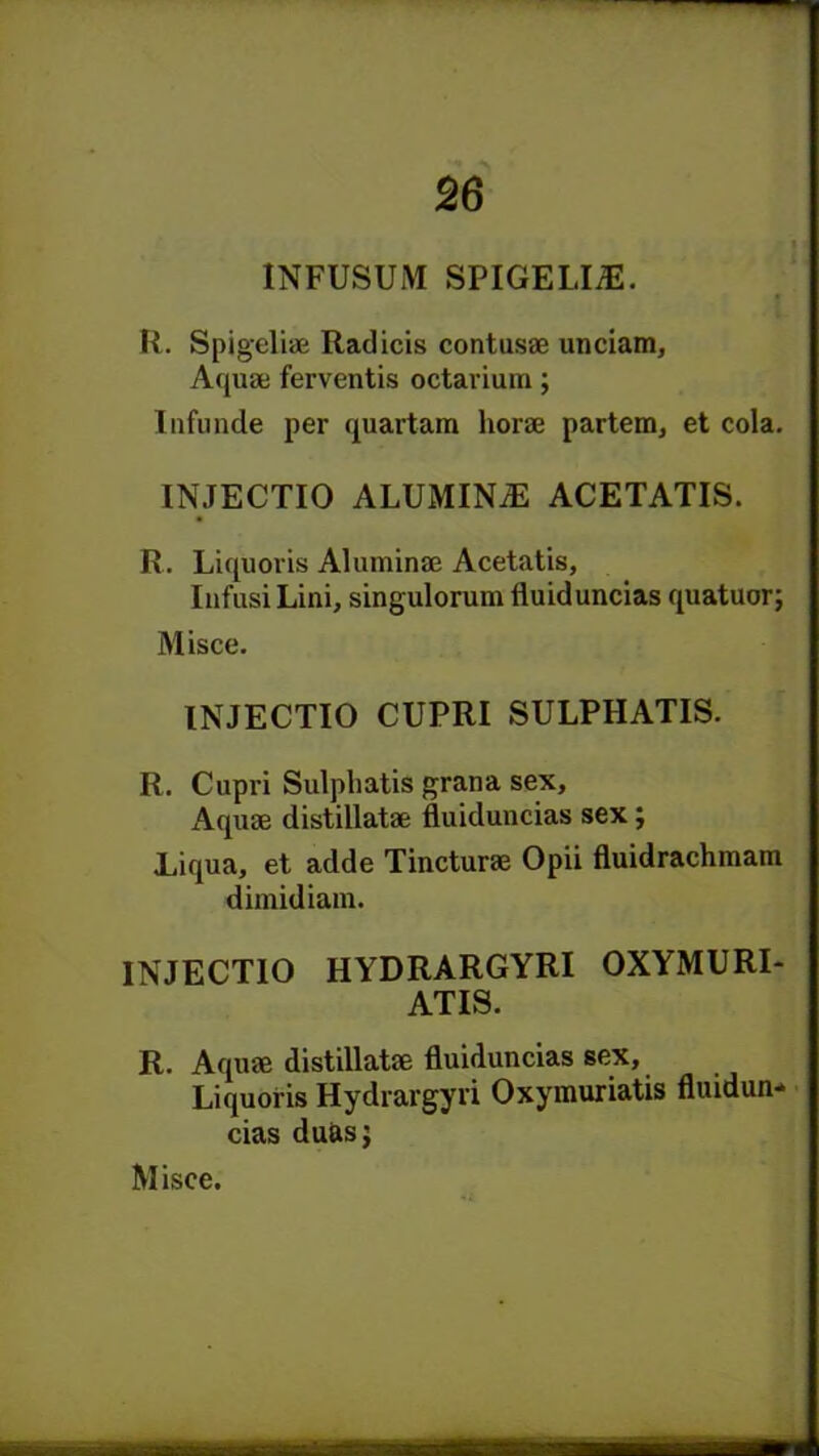 INFUSUM SPIGELI/E. « R. Spigelise Radicis contusse unciam. Aqua; ferventis octarium; Infunde per quartam horse partem, et cola. INJECTIO ALUMINA ACETATIS. R. Liquoris Aluminse Acetatis, Infusi Lini, singulorum fluiduncias quatuor; Misce. INJECTIO CUPRI SULPHATIS. R. Cupri Sulphatis grana sex, Aquse distillatse fluiduncias sex; Liqua, et adde Tincturse Opii fluidrachmam dimidiam. INJECTIO HYDRARGYRI OXYMURI- ATIS. R. Aquse distillatse fluiduncias sex, Liquoris Hydrargyri Oxymuriatis fluidun- cias duasj