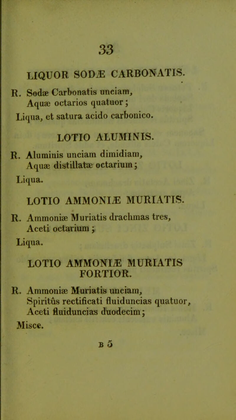 LIQUOR SOD.E CARBONATIS. R. Sodae Carbonatis unciam. Aquae octarios quatuor; Liqua, et satura acido carbonico. LOTIO ALUMINIS. R. Alumiuis unciam dimidiam. Aquae distillatae octarium; Liqua. LOTIO AMMONIA MURIATIS. R. Ammoniae Muriatis drachmas tres, Aceti octarium j Liqua. LOTIO AMMONIAS MURIATIS FORTIOR. R. Ammoniae Muriatis unciam, Spiritus rectificati fluiduncias quatuor, Aceti fluiduncias duodecim; Misce.