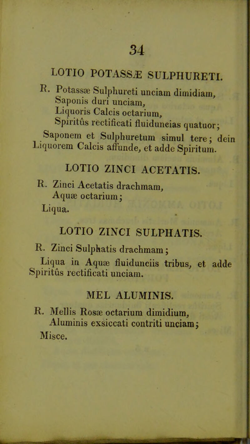 LOTIO POTASSiE SULPHURETL R. Potassae Sulphureti unciam dimidiain, Saponis duri unciam, Liquoris Calcis octarium, Spiiitus rectificati fluiduncias quatuor j Saponem et Sulphuretum simul tere; dein Liquorem Calcis affunde, et adde Spiritum. LOTIO ZINCI ACETATIS. R. Zinci Acetatis drachmam. Aquae octarium; Liqua. LOTIO ZINCI SULPHATIS. R. Zinci Sulphatis drachmam; Liqua in Aquae fluidunciis tribus, et adde Spiritus rectificati unciam. MEL ALUMINIS. R. Mellis Rosae octarium dimidium, Aluminis exsiccati contriti unciam; Misce.