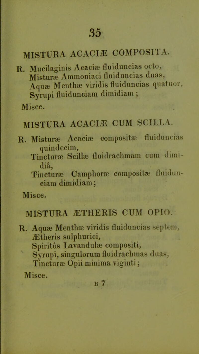 MISTURA ACACIiE COMPOSITA. R. Mucilagiuis Acaciae fluiduncias ot to, Misturae Ammoniaci fluiduncias duas. Aquae Menthae viridis fluiduncias quatuor, Syrupi fluiduuoiam dimidiam; Misce. MISTURA ACACIiE CUM SCILLA. R. Misturae Acaciae composite fluiduncias quindecim, Tincturae Scillae fluidrachmain cum dimi- dia, Tincturae Camphorae composite fluidun- ciam dimidiam; Misce. MISTURA iETHERIS CUM OPIO. R. Aquae Menthae viridis fluiduncias septeni, JEtheris sulphurici, Spiritus Lavandulae compositi, Syrupi, singulorum fluidrachmas duas, Tincturae Opii minima vig inti; Misce.