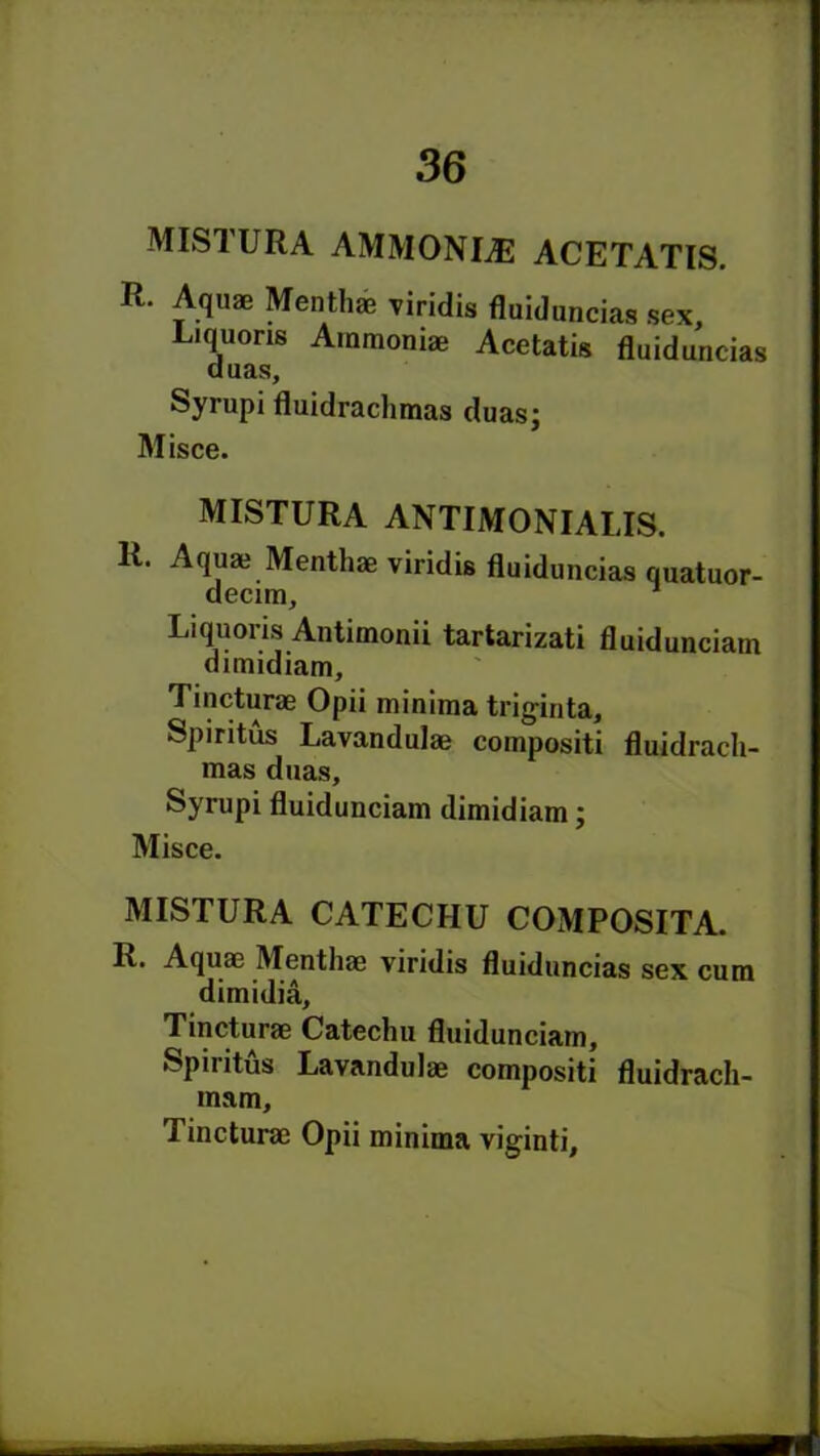 MISTURA AMMONIAS ACETATIS. R. Aquae Mentha? viridis fluiduncias sex, Liquoris Ammoniae Acetatis fluiduncias duas, Syrupi fluidraclimas duas; Misce. MISTURA ANTIMONIALIS. R. Aqua? Menthae viridis fluiduncias quatuor- decim, Liquoris Antimonii tartarizati fluidunciam dimidiam, Tincturae Opii minima triginta, Spiritus Lavandulae compositi fluidrach- mas duas, Syrupi fluidunciam dimidiam; Misce. MISTURA CATECHU COMPOSITE R. Aquae Menthae viridis fluiduncias sex cum dimidia, Tincturae Catechu fluidunciam, Spiritus Lavandulae compositi fluidrach- mam, Tincturae Opii minima viginti. — -■