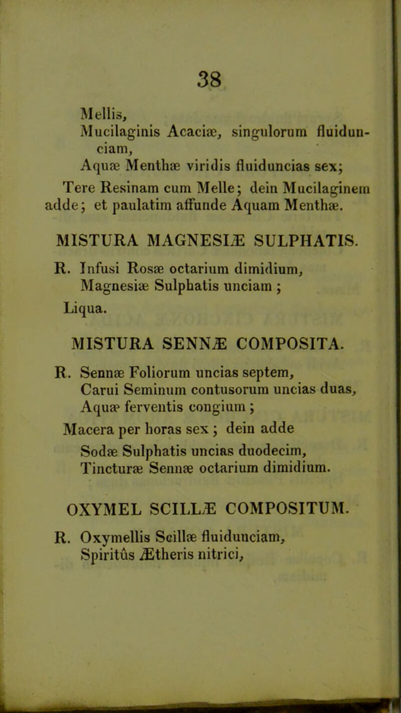 Mellis, Mucilaginis Acaciae, singulorum fluidun- ciam. Aquae Menthae viridis fluiduncias sex; Tere Resinam cum Melle; dein Mucilaginem adde; et paulatim affunde Aquam Menthae. MISTURA MAGNESLE SULPHATIS. R. Infusi Rosae octarium dimidium, Magnesiae Sulphatis unciain; Liqua. MISTURA SENNiE COMPOSITA. R. Sennae Foliorum uncias septem, Carui Seminum contusorum uncias duas. Aquae ferventis congium; Macera per boras sex ; dein adde Sodae Sulphatis uncias duodeeim, Tincturae Sennae octarium dimidium. OXYMEL SCILUE COMPOSITUM. R. Oxymellis Scillae fluidunciam, Spiritus iEtheris nitrici.