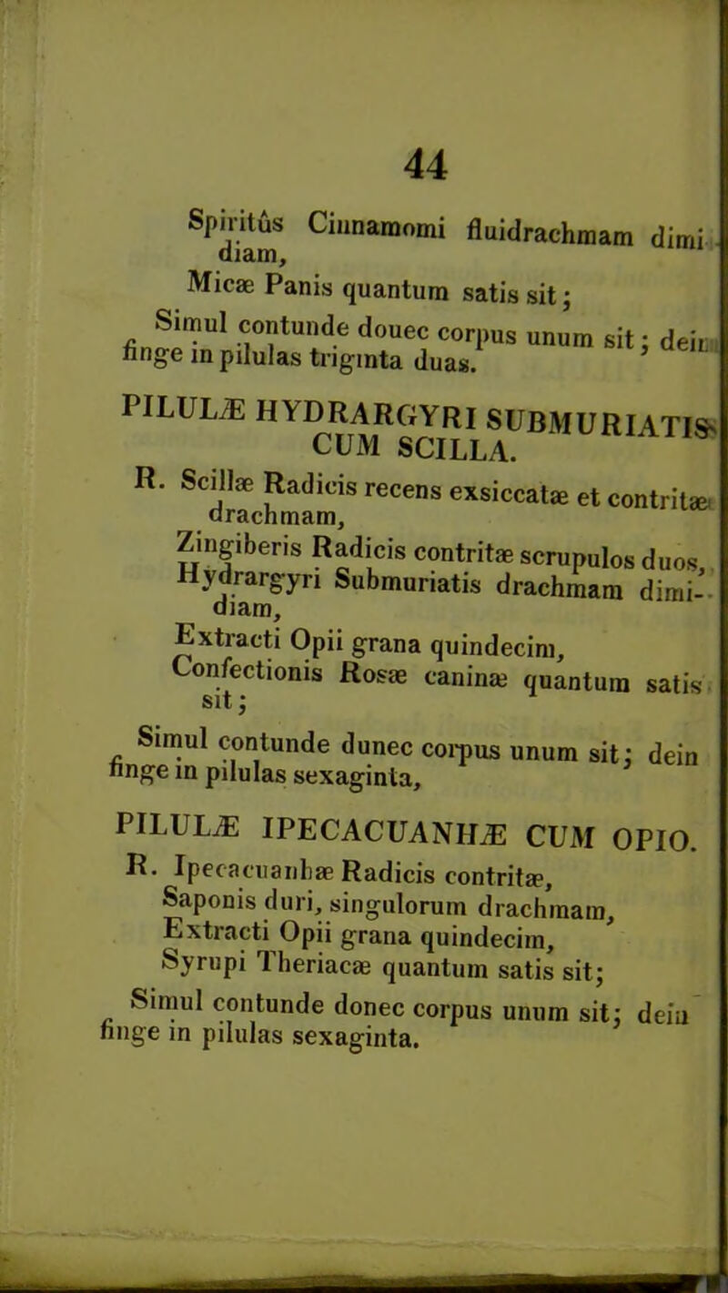 Spiritus Cinnamomi fluidraehmam dimi diam, Micae Panis quantum satis sit; Simul contunde douec corpus unum sit: deit tinge inpilulas tnginta duas. PILULE HYDRARGYRI SUBMURIATIS' CUM SCILLA. R” SCdIachmaiTS FeCenS exsiccat£e et contritae. Zingiberis Radicis contritae scrupulos duos, Hydrargyri Submuriatis drachmam dimi- diam, Extracti Opii grana quindecim, Confectionis Rosae caninm quantum satis Sit 2 Simul contunde dunec corpus unum sit; dein nnge in pilulas sexaginta. PILUUE IPECACUANHAS CUM OPIO. R. Ipecacuanhas Radicis contrita?, Saponis duri, singulorum drachmam, Extracti Opii grana quindecim, Syrupi Theriaoe quantum satis sit; Simul contunde donee corpus unum sit; deiu nnge in pilulas sexaginta.