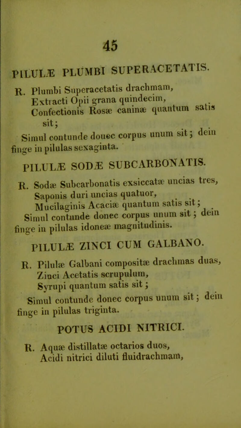 IHLUUE PLUMBI SXJPERACETATIS. R. Plumbi Superacetatis drachm am, Extvacti Opii grana quindecim, Confectionis Rosae caninae quantum satis sit; Simul contunde douec corpus unum sit; dem huge in pilulas sexaginta. PILUUE S0D2E SUBCARBON ATIS. R. Sod* Subcarbonatis exsiecatae uncias tres, Saponis duri uncias quatuor, Mucilaginis Acaciae quantum satis sit; Simul contunde donee corpus unum sit; dein finge in pilulas idoneae magnitudinis. PILULiE ZINCI CUM GALBANO. R. Pilulae Galbani composite drachmas duas, Zinci Acetatis scrupulum, Syrupi quantum satis sit; Simul contunde donee corpus unum sit; deiu tinge in pilulas triginta. POTUS ACID1 NITRICI. R. Aquae distillatae octarios duos, Acidi nitrici diluti fluidrachmain,