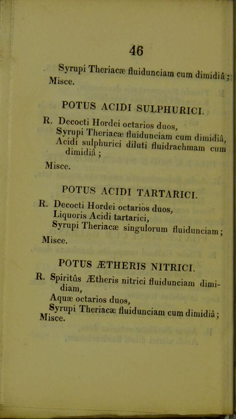 Syrupi Theriacae fluidunciara Misce. cum dimidia; POTUS ACIDI SULPHURICI. R. Decocti Hordei octarios duos, feyrup1 Theriacaj fluiduneiam cum dimidia dtidt, dilU,i 'Wdrad“' c.™ Misce. POTUS ACIDI TARTARICI. R. Decocti Hordei octarios duos, Uiquoris Acidi tartarici, Syrupi Theriacae singulorum fluidunciam; Misce. POTUS iETHERlS NITRICI. R ^Sm Etheris nitrici fluidunciam dimi- Aquae octarios duos, MiSr1 Theriacae fluidunciam cum dimidia;