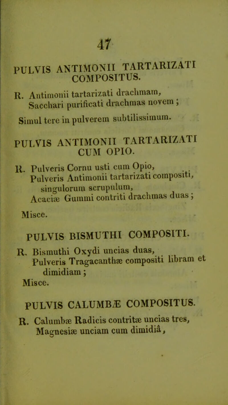 PULVIS ANTIMONII TARTARIZATI COMPOSITUS. R. Antimonii tartarizati drachmatn, Saccliari purificati drachmas novem , Simul tere in pulverem subtilissimum. PULVIS ANTIMONII TARTARIZATI CUM OPIO. R. Pulveris Cornu usti cum Opio, Pulveris Antimonii tartarizati compositi, singuloruro scrupulum, Acacite Gummi contriti drachmas duas ; Misce. PULVIS BISMUTHI COMPOSITI. R. Bismuthi Oxydi uncias duas, Pulveris Tragacanthae compositi libram et dimidiam; Misce. PULVIS CALUMBiE COMPOSITUS. R. Calumbae Radicis contrite uncias tres, Magnesiae unciam cum diraidul.