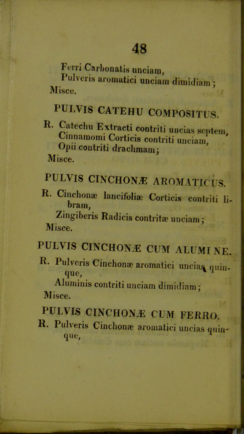 Ft rri Carbonatis unciam, Pulveris aromatici unciain dimidiam ; Misce. PULVIS CATEHU COMPOSITES. R- Catechu Extracti contriti uncias septem, Cmnamomi Corticis contriti unciam, Opu contriti drachmam; Misce. PULVIS CINCHONA AROMATICUS. R. Cinchonae lancifoliae Corticis contriti li- bram, Zingiberis Radicis contritae unciam; Misce. PULVIS CINCHONA CUM ALUM I NE. R. Pulveris Cinchonae aromatici uncias quin- que, ' 1 Aluminis contriti unciam dimidiam; Misce. PULVIS CINCHONiE CUM FERRO. R. Pulveris Cinchonae aromatici uncias quin- que.