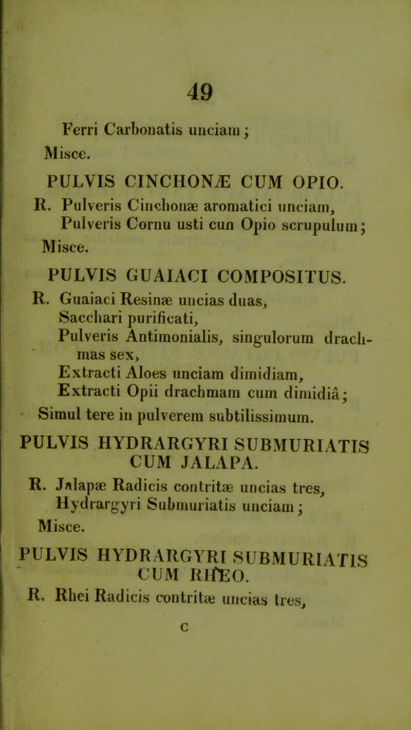 Ferri Carbonatis unciam; Misce. PULVIS CINCHONA CUM OPIO. R. Pulveris Cinchonas aroniatici unciam, Pulveris Cornu usti cun Opio scrupulum; Misce. PULVIS GUAIACI COMPOSITUS. R. Guaiaci Resinae uncias duas, Sacchari purificati, Pulveris Antiinonialis, singulorum drach- mas sex, Extracti Aloes unciam dimidiam, Extracti Opii drachraam cum dimidia; Simul tere in pulverem subtilissimuin. PULVIS HYDRARGYRI SUBMURIATIS CUM JALA PA. R. Jalapae Radicis contritae uncias tres, Hydrargyri Submuriatis unciam; Misce. PULVIS HYDRARGYRI SUBMURIATIS CUM IilfEO. R. Rhei Radicis contritae uncias Ires, c