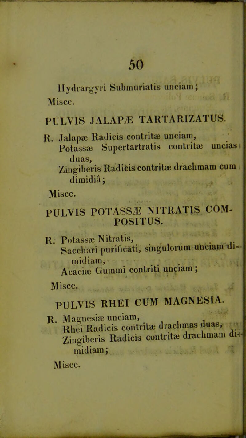 Hydrargyri Submuriatis unciatn; Misce. PULVIS JALAPS TARTARIZATUS. R. Jalapae Radicis contritae unciam, Potassaj Supertartratis contritaj uncias duas, Zingiberis Radicis contritae drachmara cum dimidia; Misce. PULVIS POTASS/E NITRAT1S COM- POSITUS. R. Potass* Nitratis, Sacchari purificati, singulorum unciam di- midiam, Acaciae Guinini contriti unciam; Misce. PULVIS RHEI CUM MAGNESIA. R. Magnesia} unciam, . Rliei Radicis contritae drachmas duas, Zingiberis Radicis contrite draclnnam du midiam; Misce.
